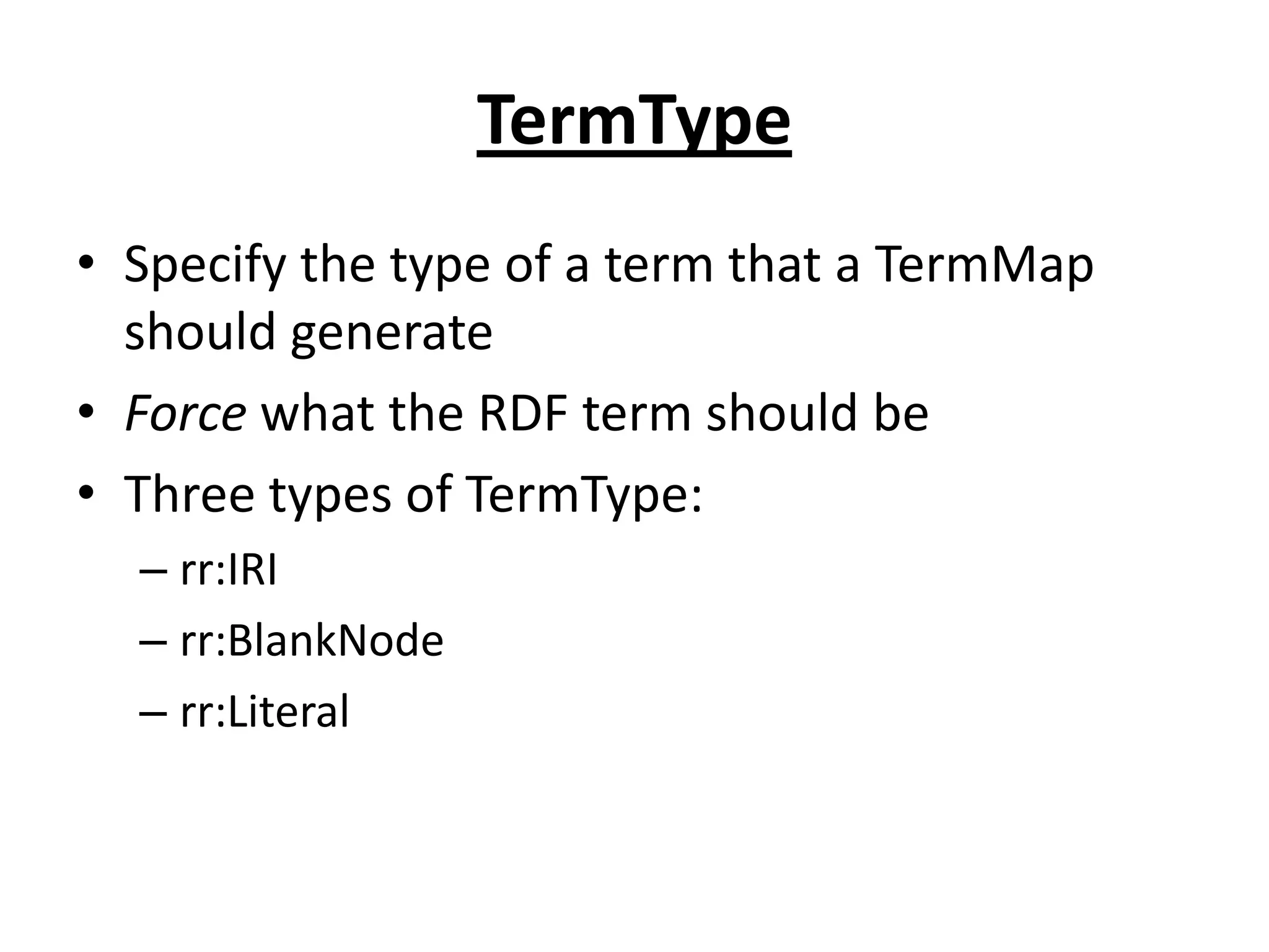 TermType
• Specify the type of a term that a TermMap
should generate
• Force what the RDF term should be
• Three types of TermType:
– rr:IRI
– rr:BlankNode
– rr:Literal

 