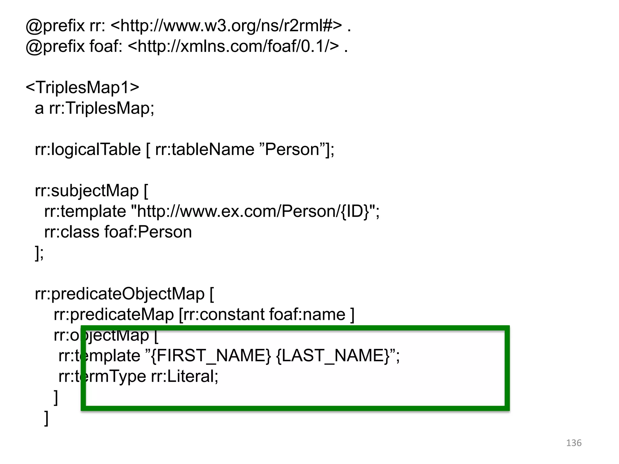 @prefix rr: <http://www.w3.org/ns/r2rml#> .
@prefix foaf: <http://xmlns.com/foaf/0.1/> .
<TriplesMap1>
a rr:TriplesMap;
rr:logicalTable [ rr:tableName ”Person”];
rr:subjectMap [
rr:template "http://www.ex.com/Person/{ID}";
rr:class foaf:Person
];
rr:predicateObjectMap [
rr:predicateMap [rr:constant foaf:name ]
rr:objectMap [
rr:template ”{FIRST_NAME} {LAST_NAME}”;
rr:termType rr:Literal;
]
]
.

136

 
