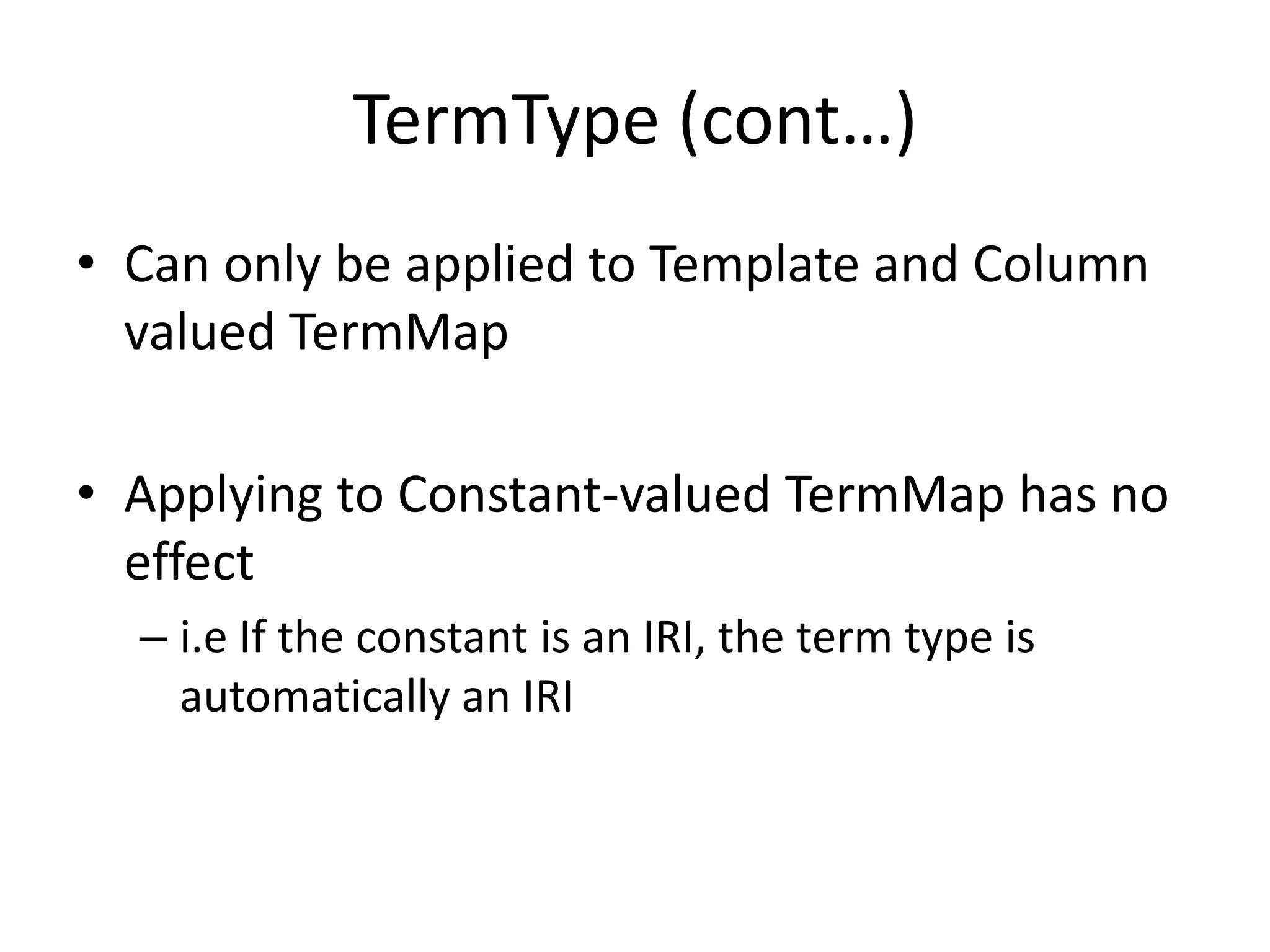 TermType (cont…)
• Can only be applied to Template and Column
valued TermMap
• Applying to Constant-valued TermMap has no
effect
– i.e If the constant is an IRI, the term type is
automatically an IRI

 