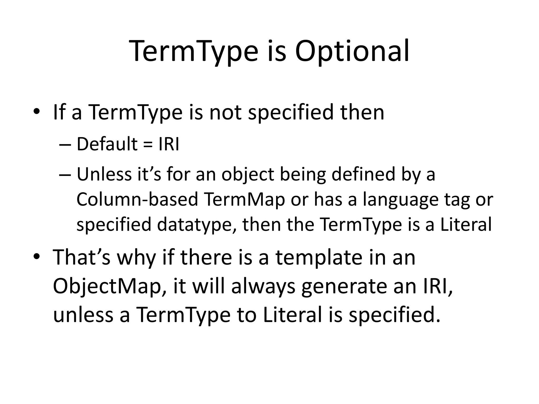 TermType is Optional
• If a TermType is not specified then
– Default = IRI
– Unless it’s for an object being defined by a
Column-based TermMap or has a language tag or
specified datatype, then the TermType is a Literal

• That’s why if there is a template in an
ObjectMap, it will always generate an IRI,
unless a TermType to Literal is specified.

 