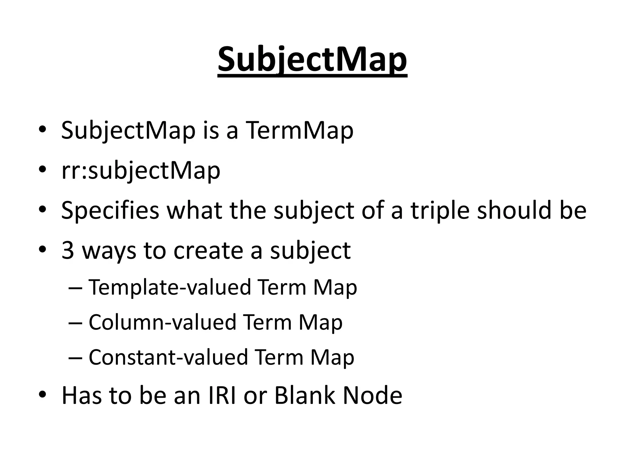SubjectMap
•
•
•
•

SubjectMap is a TermMap
rr:subjectMap
Specifies what the subject of a triple should be
3 ways to create a subject
– Template-valued Term Map
– Column-valued Term Map
– Constant-valued Term Map

• Has to be an IRI or Blank Node

 