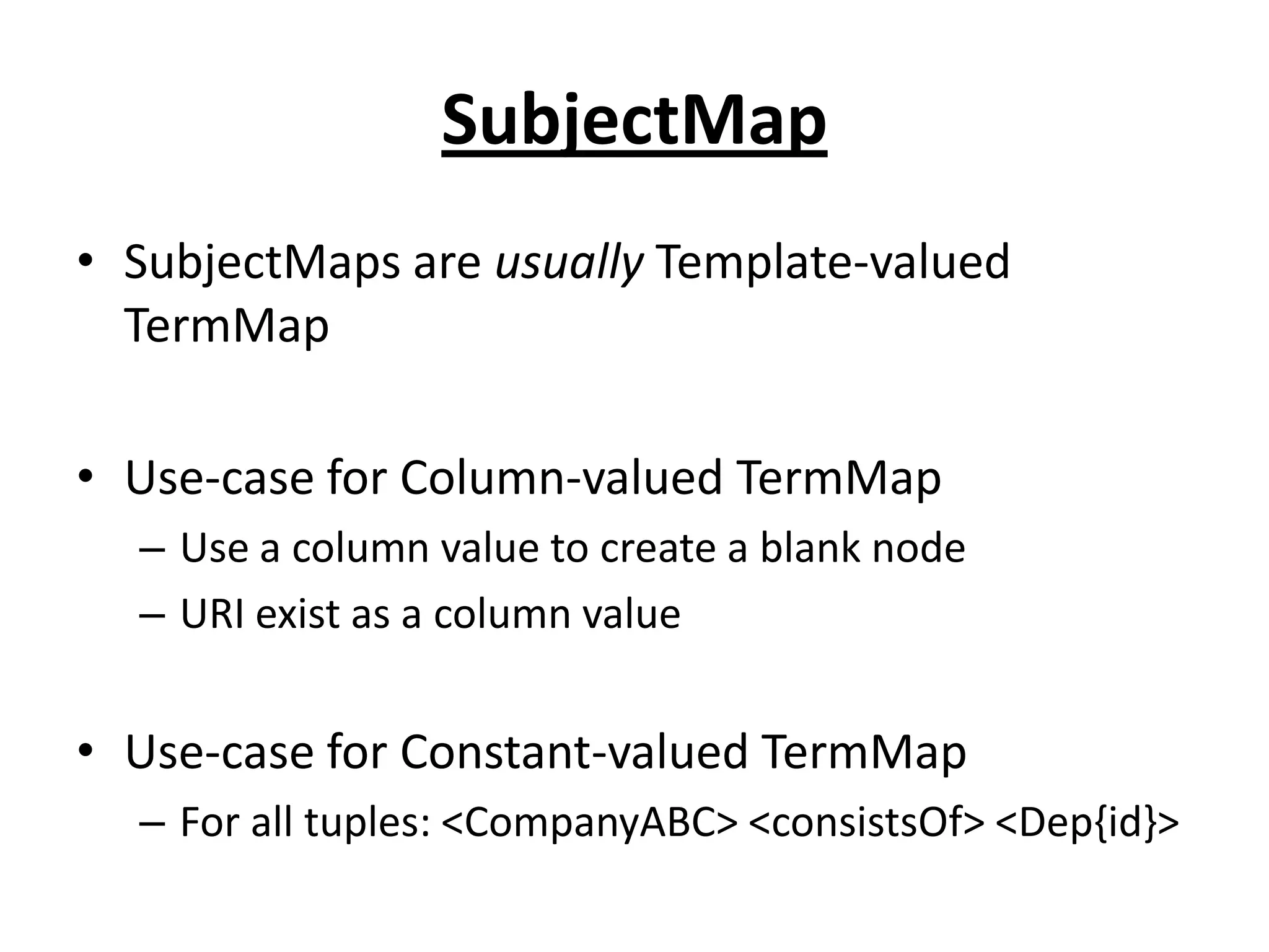 SubjectMap
• SubjectMaps are usually Template-valued
TermMap
• Use-case for Column-valued TermMap
– Use a column value to create a blank node
– URI exist as a column value

• Use-case for Constant-valued TermMap
– For all tuples: <CompanyABC> <consistsOf> <Dep{id}>

 