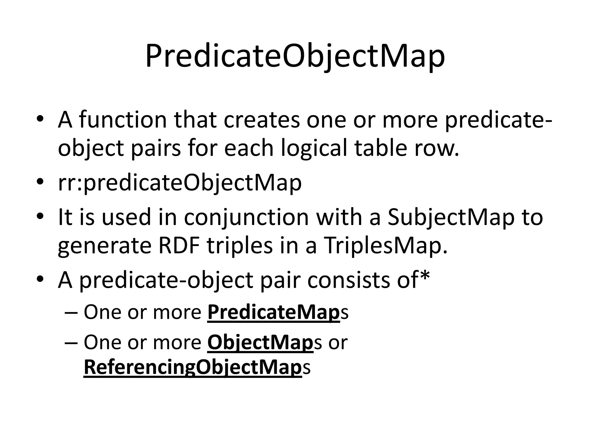 PredicateObjectMap
• A function that creates one or more predicateobject pairs for each logical table row.
• rr:predicateObjectMap
• It is used in conjunction with a SubjectMap to
generate RDF triples in a TriplesMap.
• A predicate-object pair consists of*
– One or more PredicateMaps
– One or more ObjectMaps or
ReferencingObjectMaps

 