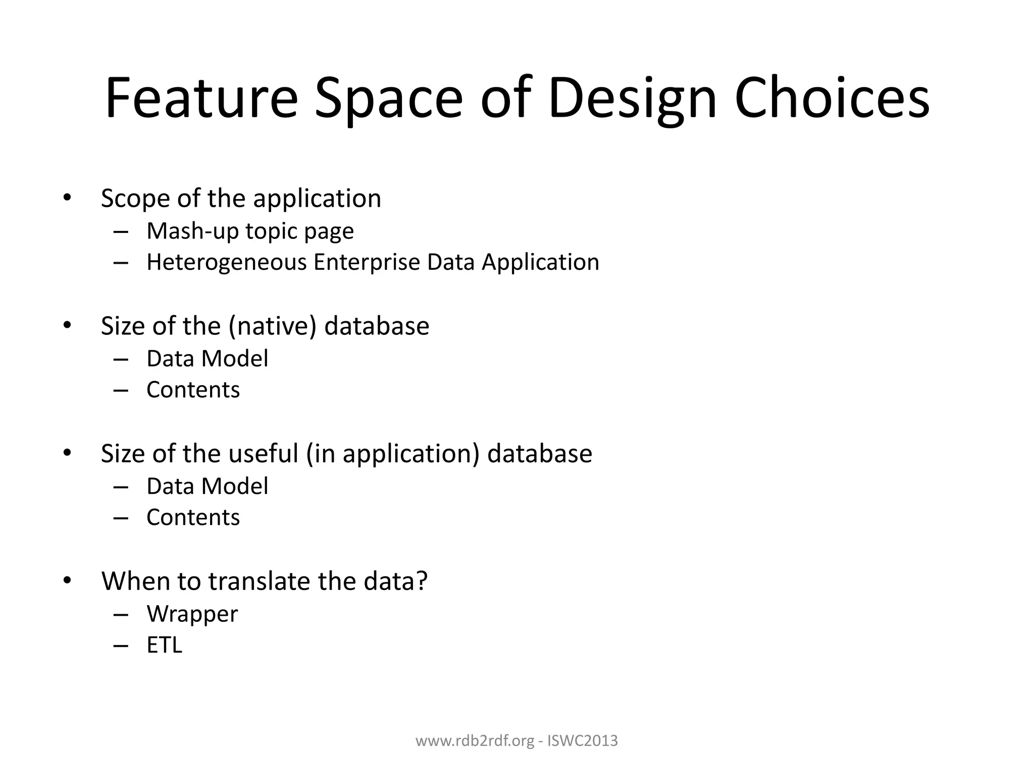 Feature Space of Design Choices
• Scope of the application
– Mash-up topic page
– Heterogeneous Enterprise Data Application

• Size of the (native) database
– Data Model
– Contents

• Size of the useful (in application) database
– Data Model
– Contents

• When to translate the data?
– Wrapper
– ETL

www.rdb2rdf.org - ISWC2013

 