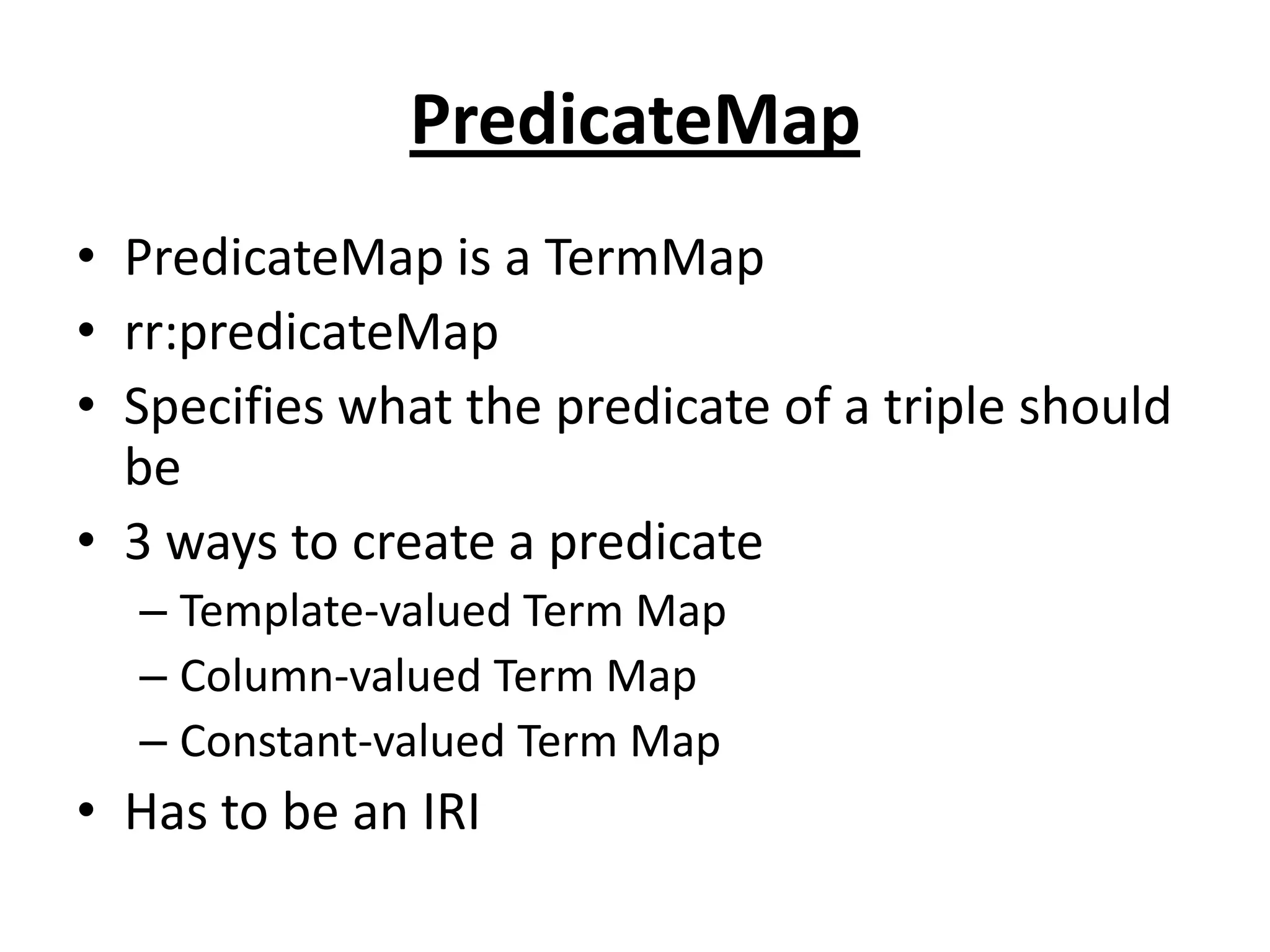 PredicateMap
• PredicateMap is a TermMap
• rr:predicateMap
• Specifies what the predicate of a triple should
be
• 3 ways to create a predicate
– Template-valued Term Map
– Column-valued Term Map
– Constant-valued Term Map

• Has to be an IRI

 
