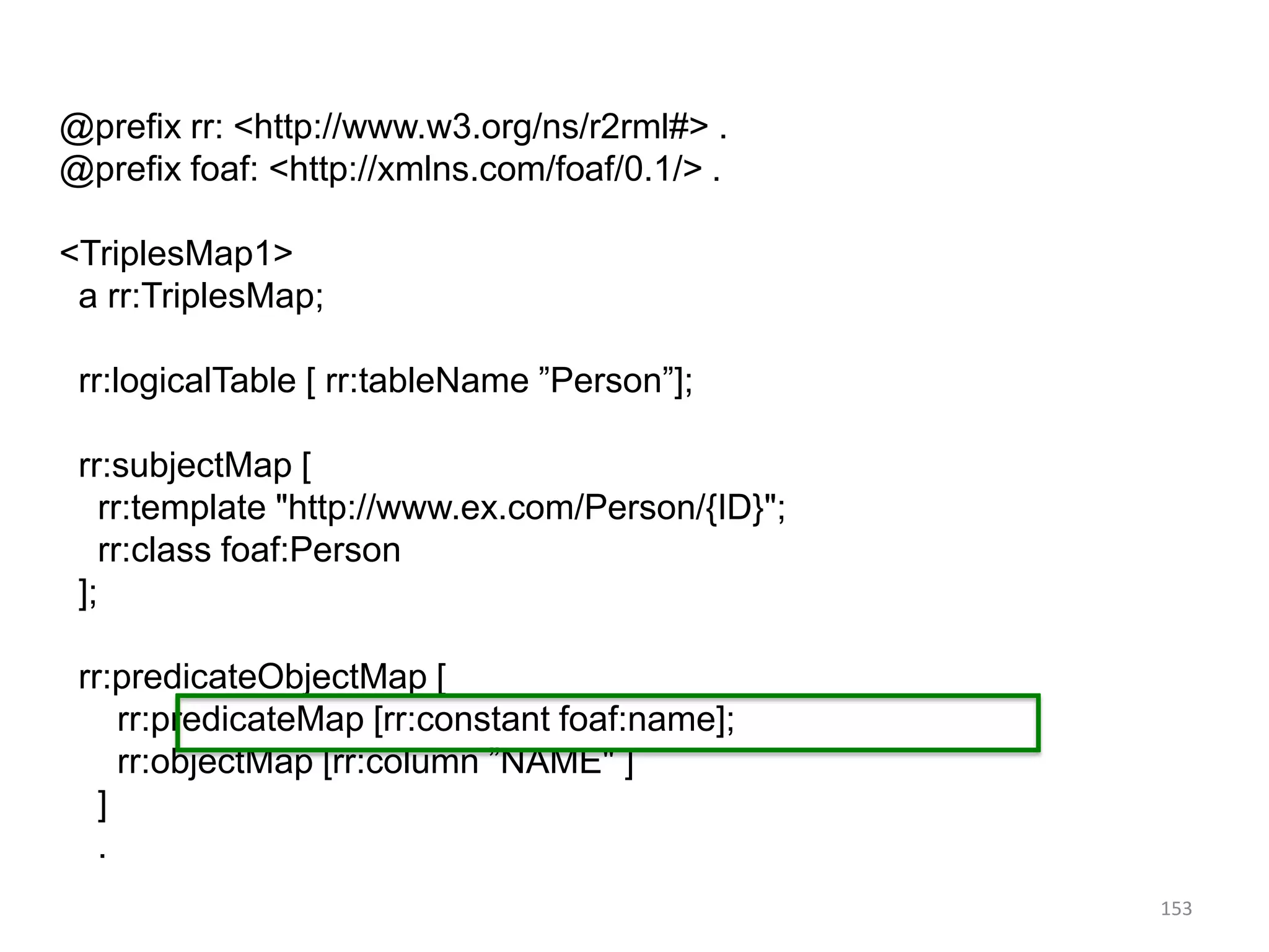 @prefix rr: <http://www.w3.org/ns/r2rml#> .
@prefix foaf: <http://xmlns.com/foaf/0.1/> .
<TriplesMap1>
a rr:TriplesMap;
rr:logicalTable [ rr:tableName ”Person”];
rr:subjectMap [
rr:template "http://www.ex.com/Person/{ID}";
rr:class foaf:Person
];
rr:predicateObjectMap [
rr:predicateMap [rr:constant foaf:name];
rr:objectMap [rr:column ”NAME" ]
]
.
153

 