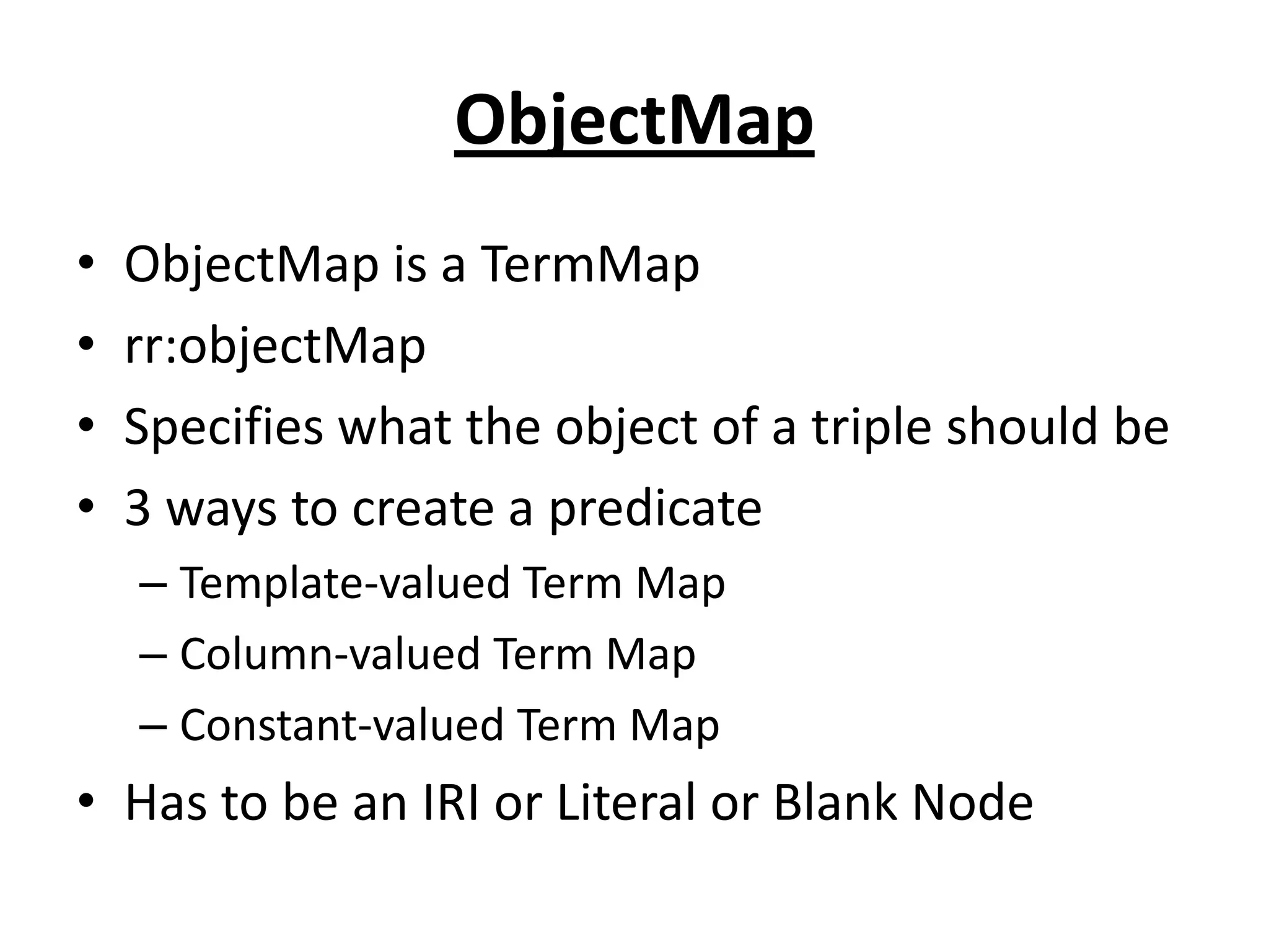 ObjectMap
•
•
•
•

ObjectMap is a TermMap
rr:objectMap
Specifies what the object of a triple should be
3 ways to create a predicate
– Template-valued Term Map
– Column-valued Term Map
– Constant-valued Term Map

• Has to be an IRI or Literal or Blank Node

 