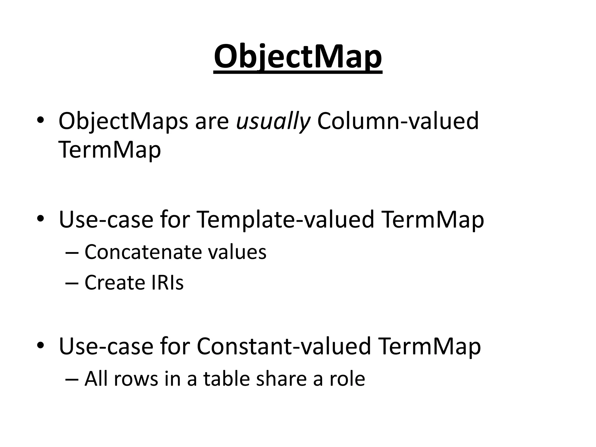 ObjectMap
• ObjectMaps are usually Column-valued
TermMap
• Use-case for Template-valued TermMap
– Concatenate values
– Create IRIs

• Use-case for Constant-valued TermMap
– All rows in a table share a role

 