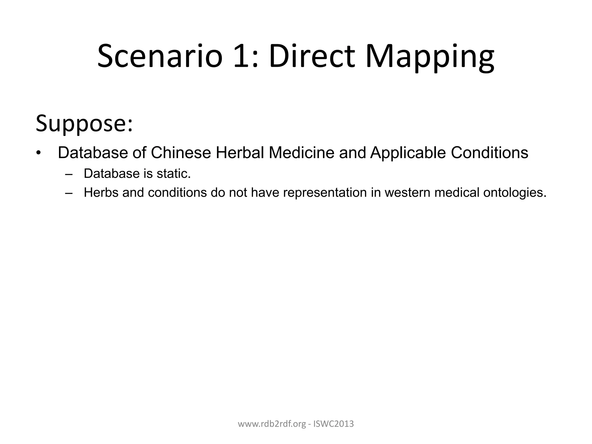 Scenario 1: Direct Mapping
Suppose:
• Database of Chinese Herbal Medicine and Applicable Conditions
– Database is static.
– Herbs and conditions do not have representation in western medical ontologies.

www.rdb2rdf.org - ISWC2013

 