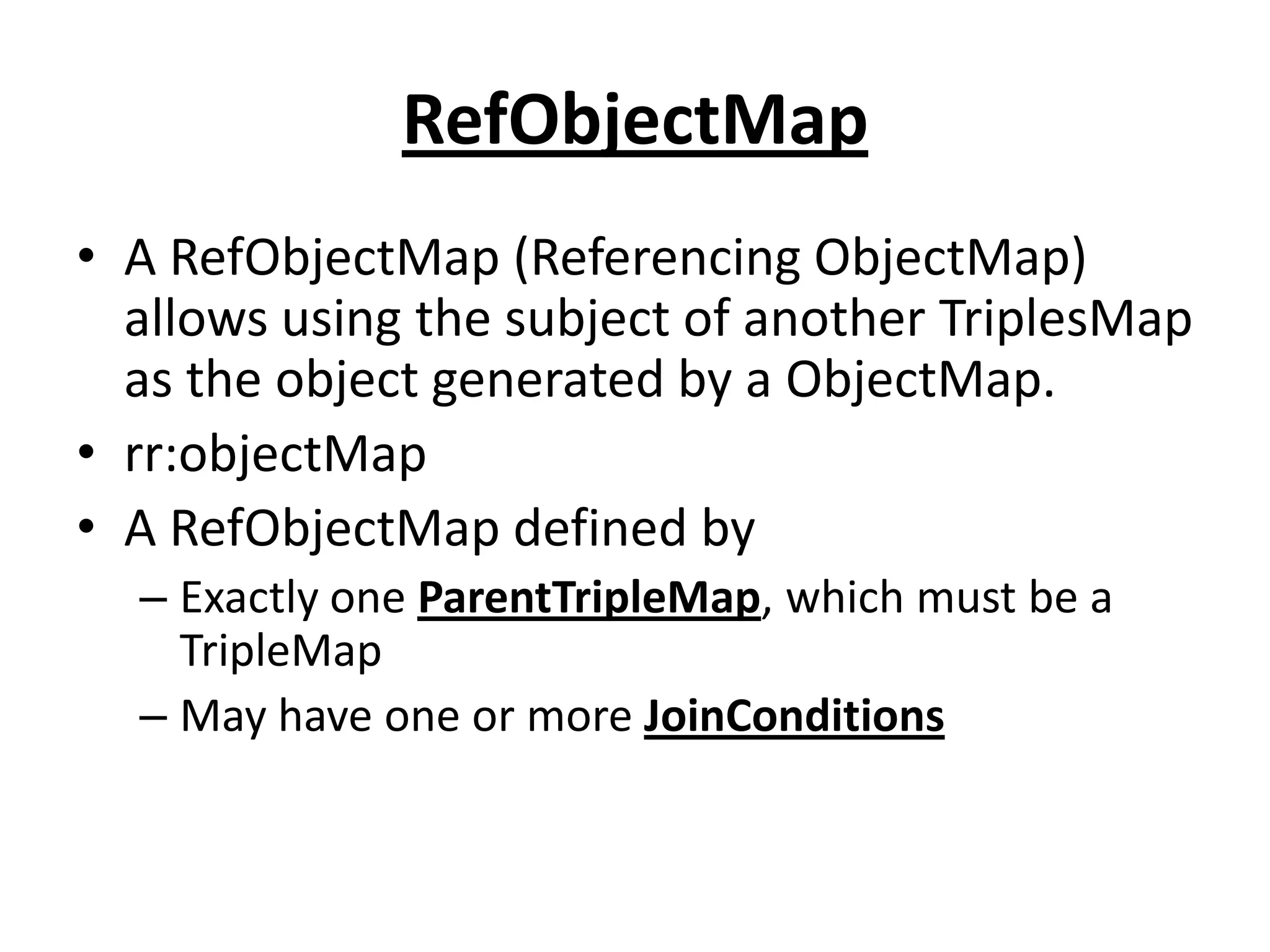 RefObjectMap
• A RefObjectMap (Referencing ObjectMap)
allows using the subject of another TriplesMap
as the object generated by a ObjectMap.
• rr:objectMap
• A RefObjectMap defined by
– Exactly one ParentTripleMap, which must be a
TripleMap
– May have one or more JoinConditions

 