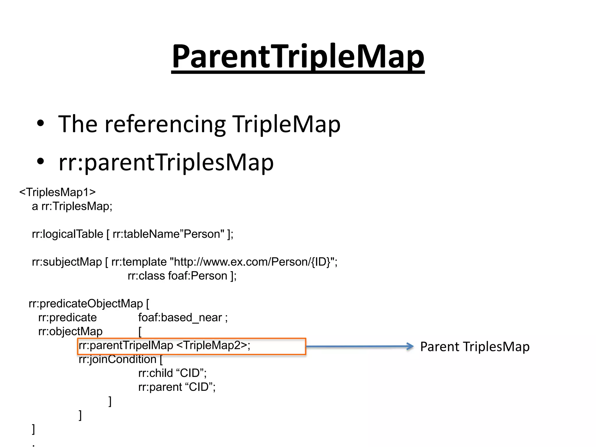 ParentTripleMap
• The referencing TripleMap
• rr:parentTriplesMap
<TriplesMap1>
a rr:TriplesMap;
rr:logicalTable [ rr:tableName”Person" ];
rr:subjectMap [ rr:template "http://www.ex.com/Person/{ID}";
rr:class foaf:Person ];
rr:predicateObjectMap [
rr:predicate
foaf:based_near ;
rr:objectMap
[
rr:parentTripelMap <TripleMap2>;
rr:joinCondition [
rr:child “CID”;
rr:parent “CID”;
]
]
]
.

Parent TriplesMap

 