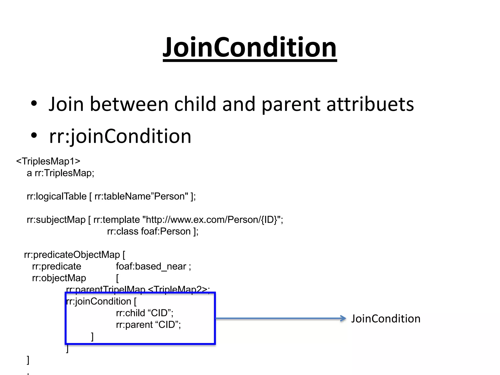 JoinCondition
• Join between child and parent attribuets
• rr:joinCondition
<TriplesMap1>
a rr:TriplesMap;
rr:logicalTable [ rr:tableName”Person" ];
rr:subjectMap [ rr:template "http://www.ex.com/Person/{ID}";
rr:class foaf:Person ];
rr:predicateObjectMap [
rr:predicate
foaf:based_near ;
rr:objectMap
[
rr:parentTripelMap <TripleMap2>;
rr:joinCondition [
rr:child “CID”;
rr:parent “CID”;
]
]
]
.

JoinCondition

 