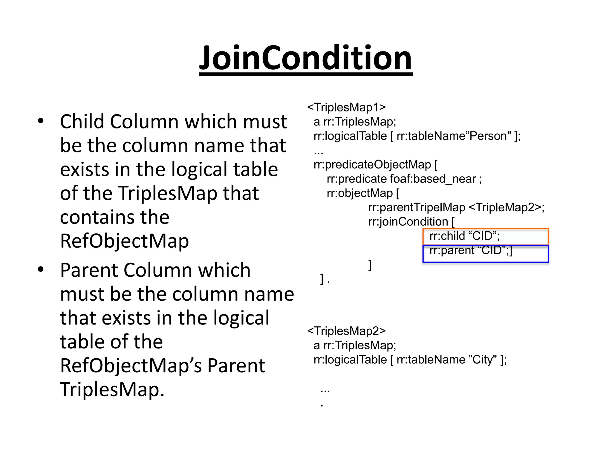 JoinCondition
• Child Column which must
be the column name that
exists in the logical table
of the TriplesMap that
contains the
RefObjectMap
• Parent Column which
must be the column name
that exists in the logical
table of the
RefObjectMap’s Parent
TriplesMap.

<TriplesMap1>
a rr:TriplesMap;
rr:logicalTable [ rr:tableName”Person" ];
...
rr:predicateObjectMap [
rr:predicate foaf:based_near ;
rr:objectMap [
rr:parentTripelMap <TripleMap2>;
rr:joinCondition [
rr:child “CID”;
rr:parent “CID”;]
]
].

<TriplesMap2>
a rr:TriplesMap;
rr:logicalTable [ rr:tableName ”City" ];
...
.

 