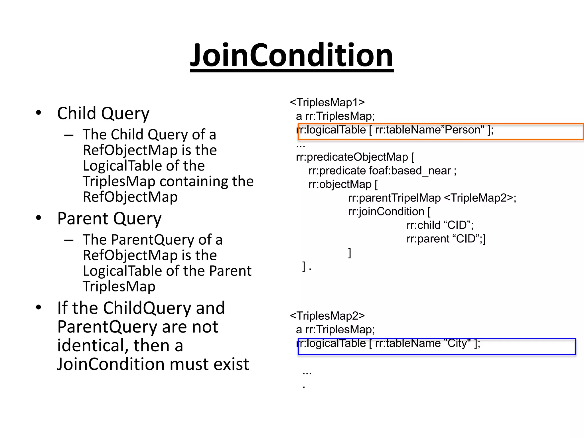 JoinCondition
• Child Query
– The Child Query of a
RefObjectMap is the
LogicalTable of the
TriplesMap containing the
RefObjectMap

• Parent Query
– The ParentQuery of a
RefObjectMap is the
LogicalTable of the Parent
TriplesMap

• If the ChildQuery and
ParentQuery are not
identical, then a
JoinCondition must exist

<TriplesMap1>
a rr:TriplesMap;
rr:logicalTable [ rr:tableName”Person" ];
...
rr:predicateObjectMap [
rr:predicate foaf:based_near ;
rr:objectMap [
rr:parentTripelMap <TripleMap2>;
rr:joinCondition [
rr:child “CID”;
rr:parent “CID”;]
]
].

<TriplesMap2>
a rr:TriplesMap;
rr:logicalTable [ rr:tableName ”City" ];
...
.

 