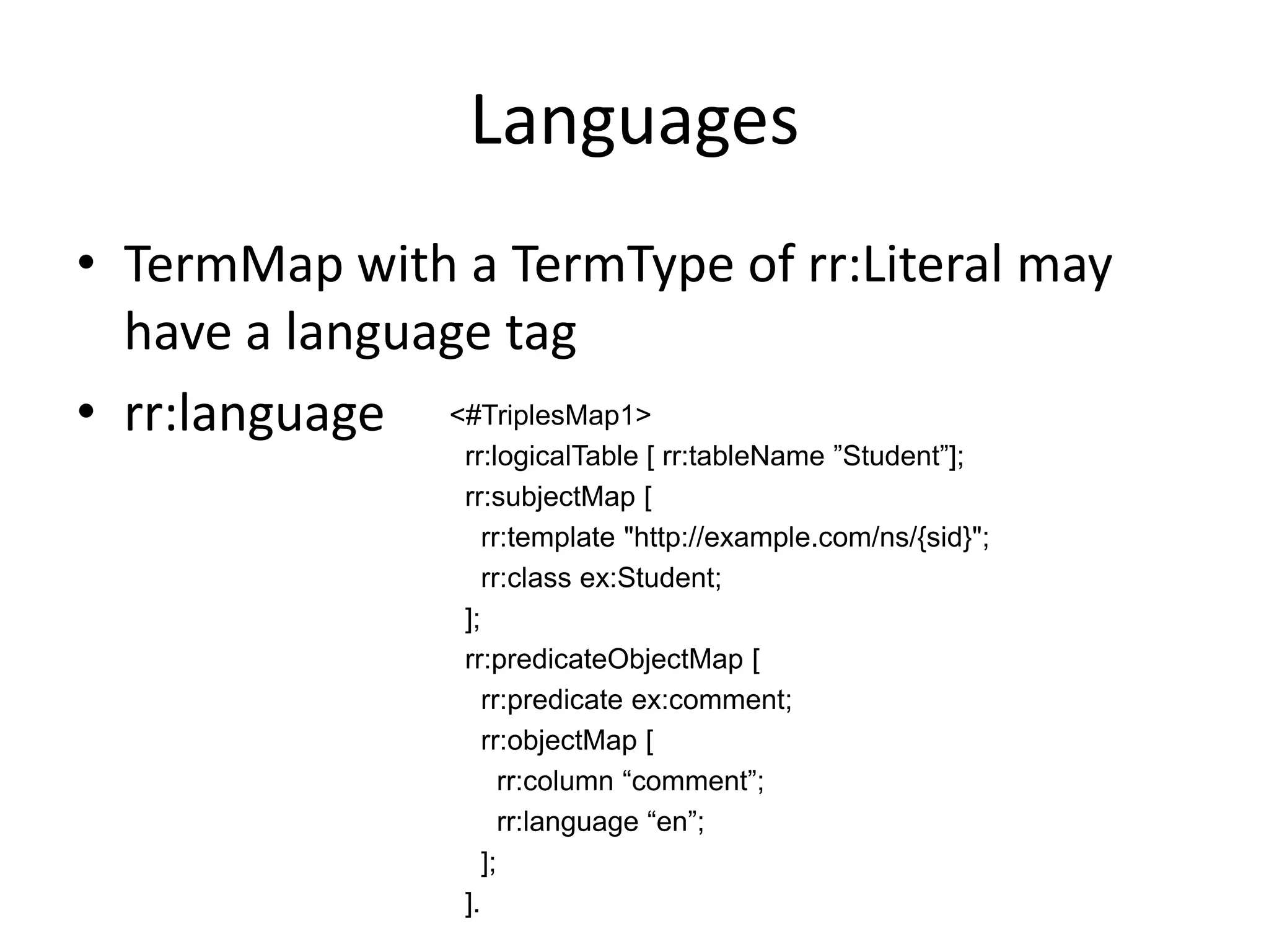 Languages
• TermMap with a TermType of rr:Literal may
have a language tag
• rr:language <#TriplesMap1>
rr:logicalTable [ rr:tableName ”Student”];
rr:subjectMap [
rr:template "http://example.com/ns/{sid}";
rr:class ex:Student;
];
rr:predicateObjectMap [
rr:predicate ex:comment;
rr:objectMap [
rr:column “comment”;
rr:language “en”;
];
].

 