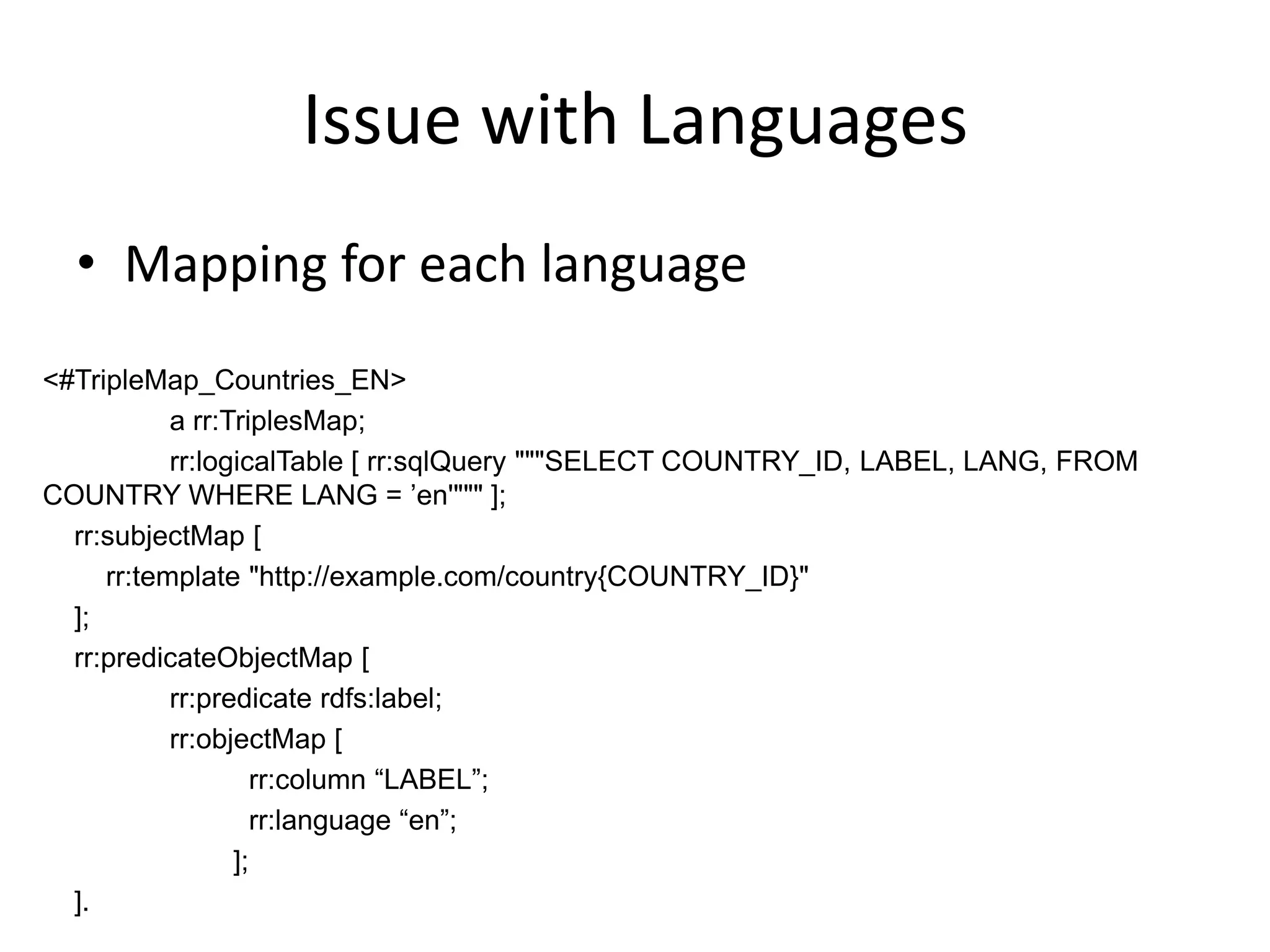 Issue with Languages
• Mapping for each language
<#TripleMap_Countries_EN>
a rr:TriplesMap;
rr:logicalTable [ rr:sqlQuery """SELECT COUNTRY_ID, LABEL, LANG, FROM
COUNTRY WHERE LANG = ’en'""" ];
rr:subjectMap [
rr:template "http://example.com/country{COUNTRY_ID}"
];
rr:predicateObjectMap [
rr:predicate rdfs:label;
rr:objectMap [
rr:column “LABEL”;
rr:language “en”;
];
].

 