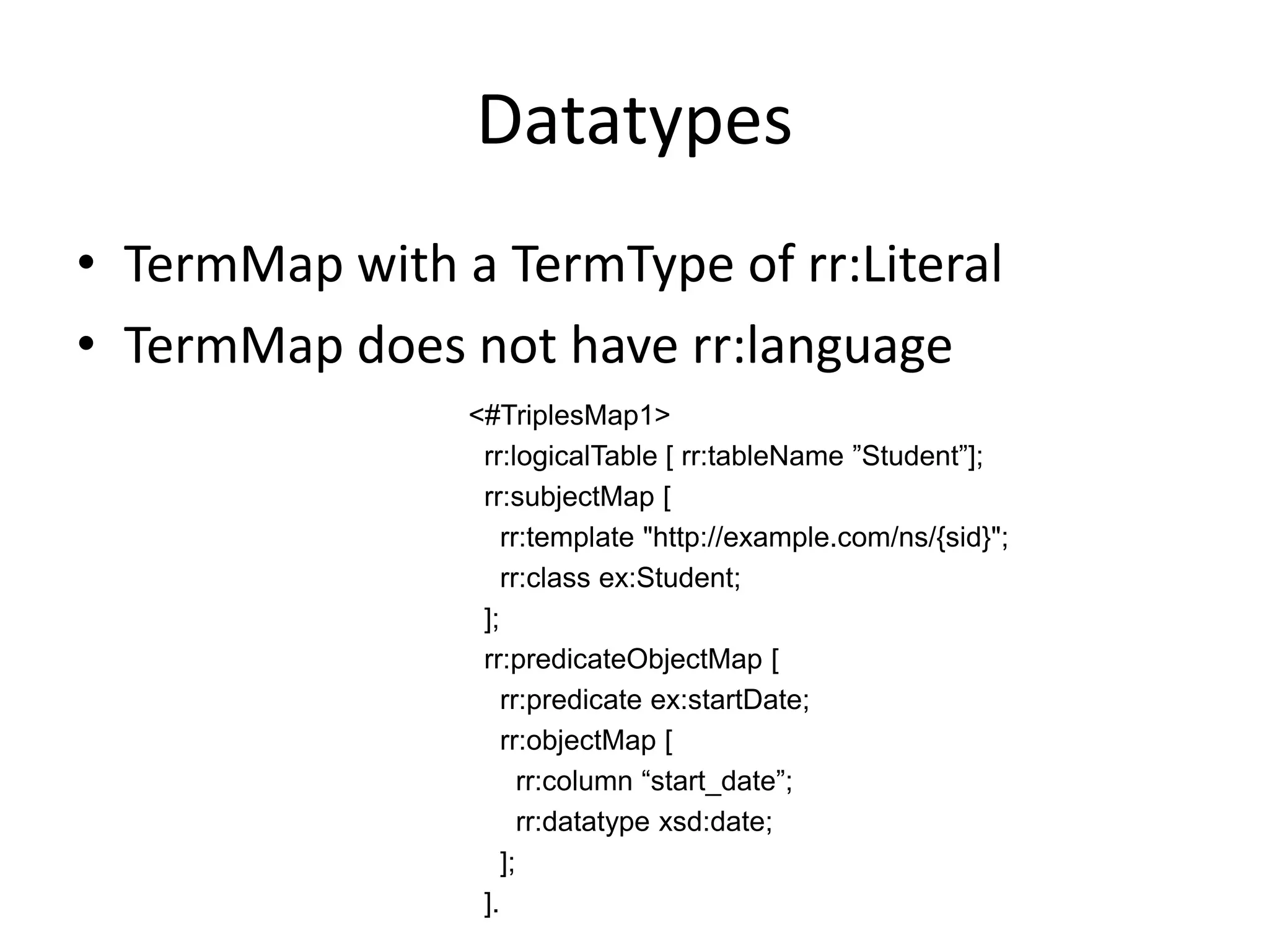 Datatypes
• TermMap with a TermType of rr:Literal
• TermMap does not have rr:language
<#TriplesMap1>
rr:logicalTable [ rr:tableName ”Student”];
rr:subjectMap [
rr:template "http://example.com/ns/{sid}";
rr:class ex:Student;
];
rr:predicateObjectMap [
rr:predicate ex:startDate;
rr:objectMap [
rr:column “start_date”;
rr:datatype xsd:date;
];
].

 