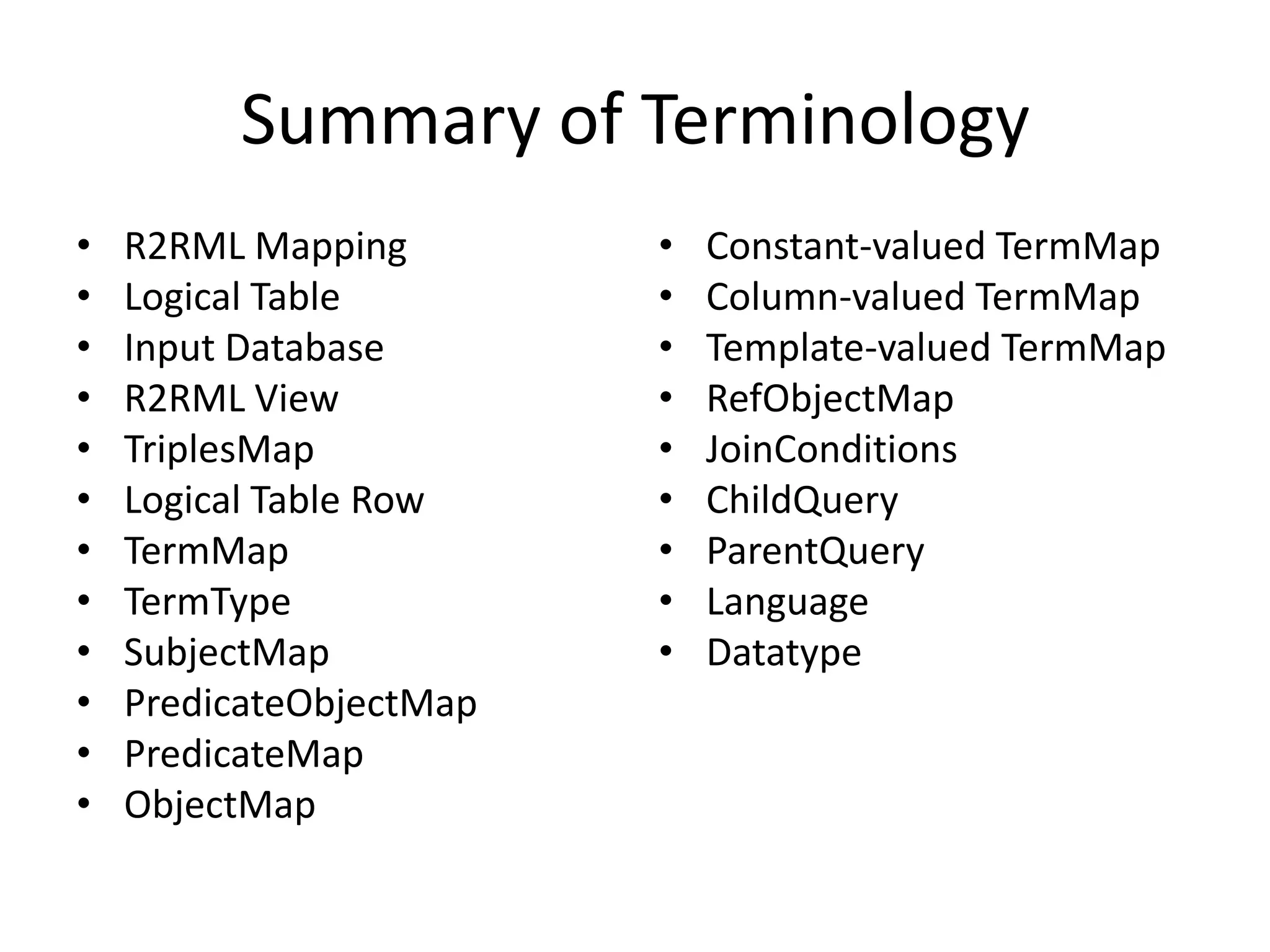 Summary of Terminology
•
•
•
•
•
•
•
•
•
•
•
•

R2RML Mapping
Logical Table
Input Database
R2RML View
TriplesMap
Logical Table Row
TermMap
TermType
SubjectMap
PredicateObjectMap
PredicateMap
ObjectMap

•
•
•
•
•
•
•
•
•

Constant-valued TermMap
Column-valued TermMap
Template-valued TermMap
RefObjectMap
JoinConditions
ChildQuery
ParentQuery
Language
Datatype

 