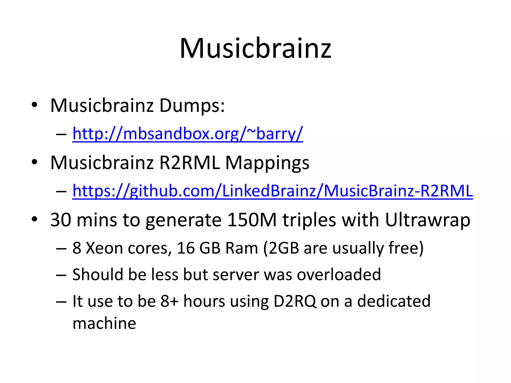 Musicbrainz
• Musicbrainz Dumps:
– http://mbsandbox.org/~barry/

• Musicbrainz R2RML Mappings
– https://github.com/LinkedBrainz/MusicBrainz-R2RML

• 30 mins to generate 150M triples with Ultrawrap
– 8 Xeon cores, 16 GB Ram (2GB are usually free)
– Should be less but server was overloaded
– It use to be 8+ hours using D2RQ on a dedicated
machine

 