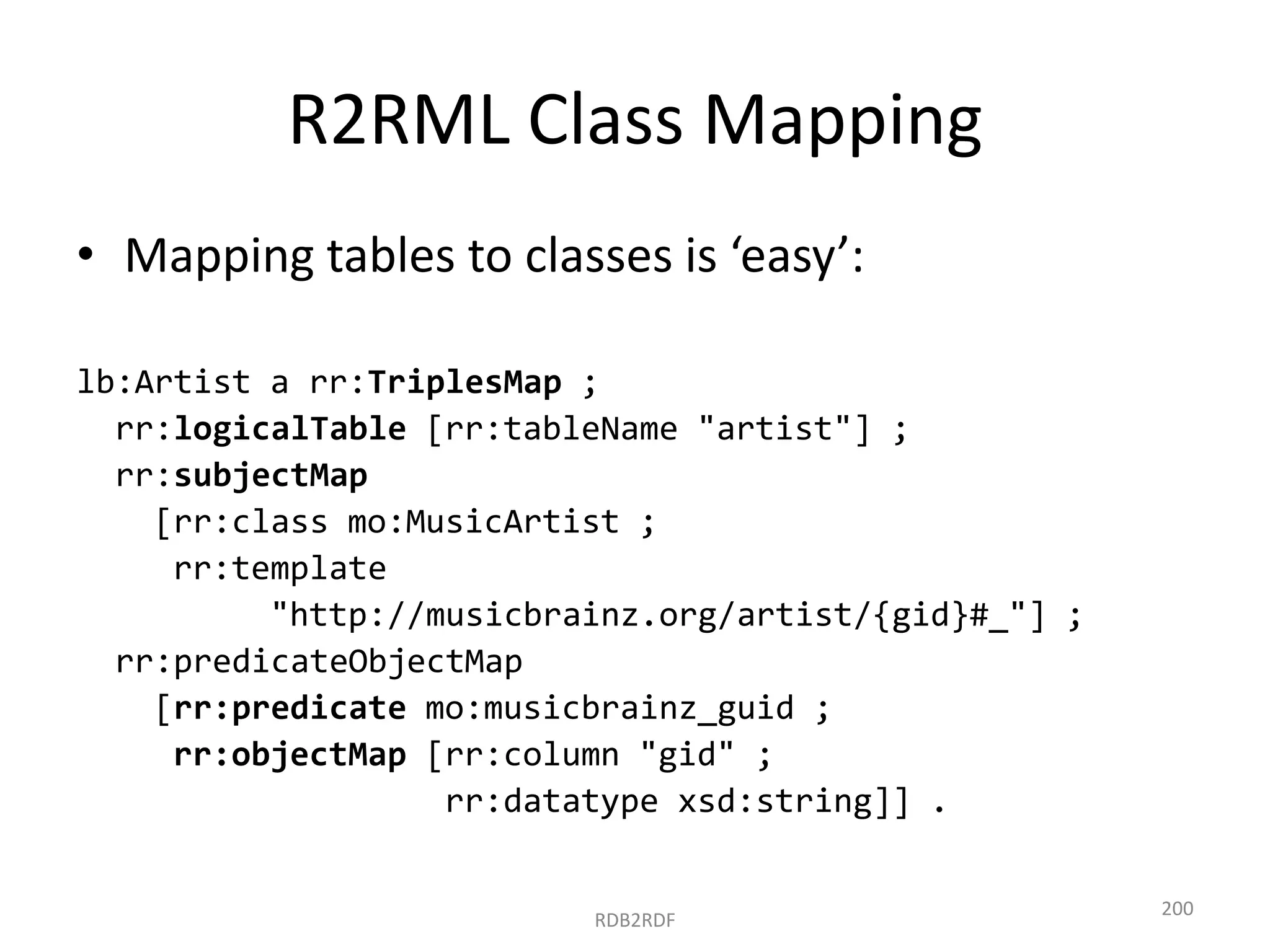 R2RML Class Mapping
• Mapping tables to classes is ‘easy’:
lb:Artist a rr:TriplesMap ;
rr:logicalTable [rr:tableName "artist"] ;
rr:subjectMap
[rr:class mo:MusicArtist ;
rr:template
"http://musicbrainz.org/artist/{gid}#_"] ;
rr:predicateObjectMap
[rr:predicate mo:musicbrainz_guid ;
rr:objectMap [rr:column "gid" ;
rr:datatype xsd:string]] .

RDB2RDF

200

 
