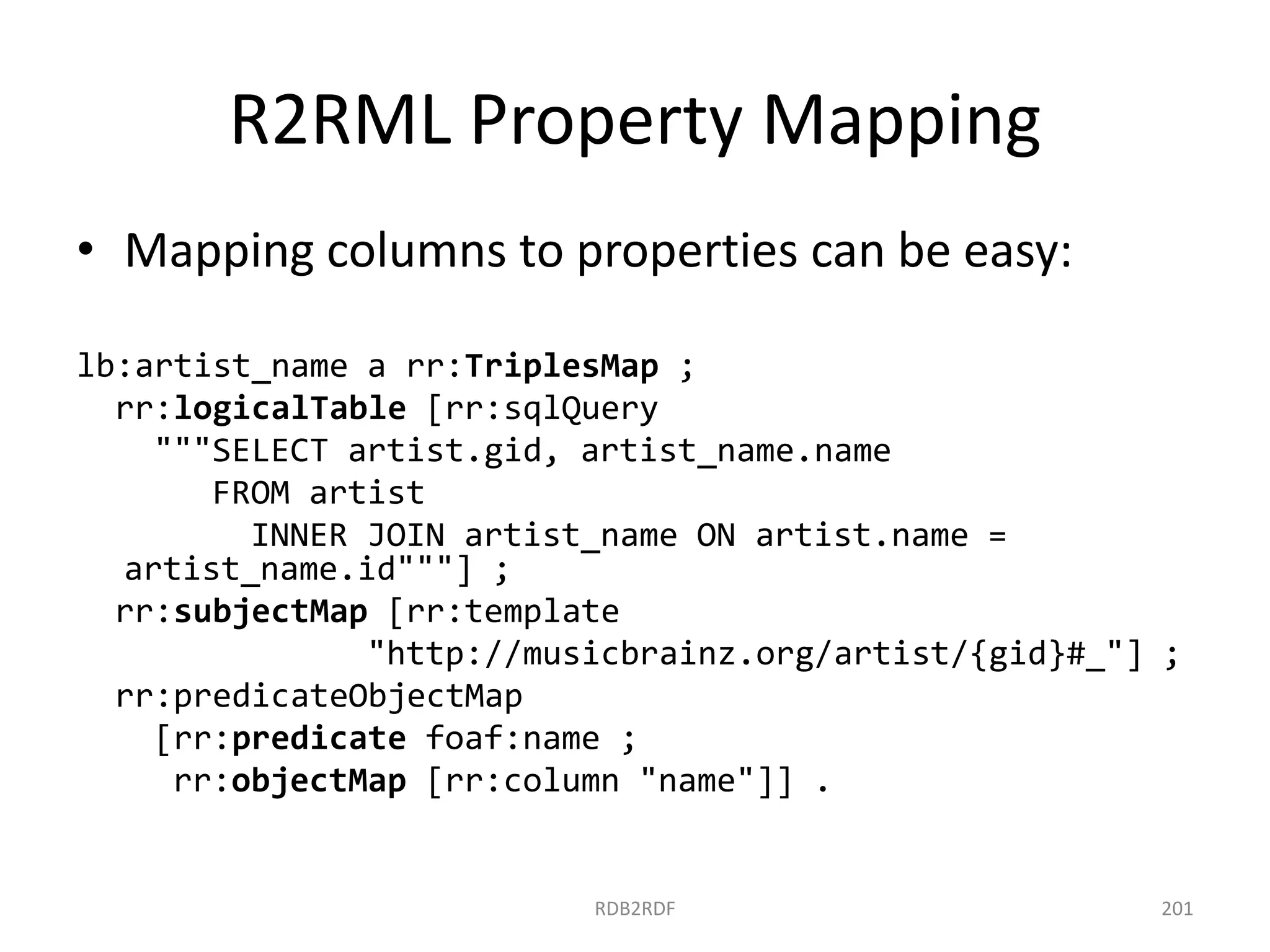 R2RML Property Mapping
• Mapping columns to properties can be easy:
lb:artist_name a rr:TriplesMap ;
rr:logicalTable [rr:sqlQuery
"""SELECT artist.gid, artist_name.name
FROM artist
INNER JOIN artist_name ON artist.name =
artist_name.id"""] ;
rr:subjectMap [rr:template
"http://musicbrainz.org/artist/{gid}#_"] ;
rr:predicateObjectMap
[rr:predicate foaf:name ;
rr:objectMap [rr:column "name"]] .

RDB2RDF

201

 