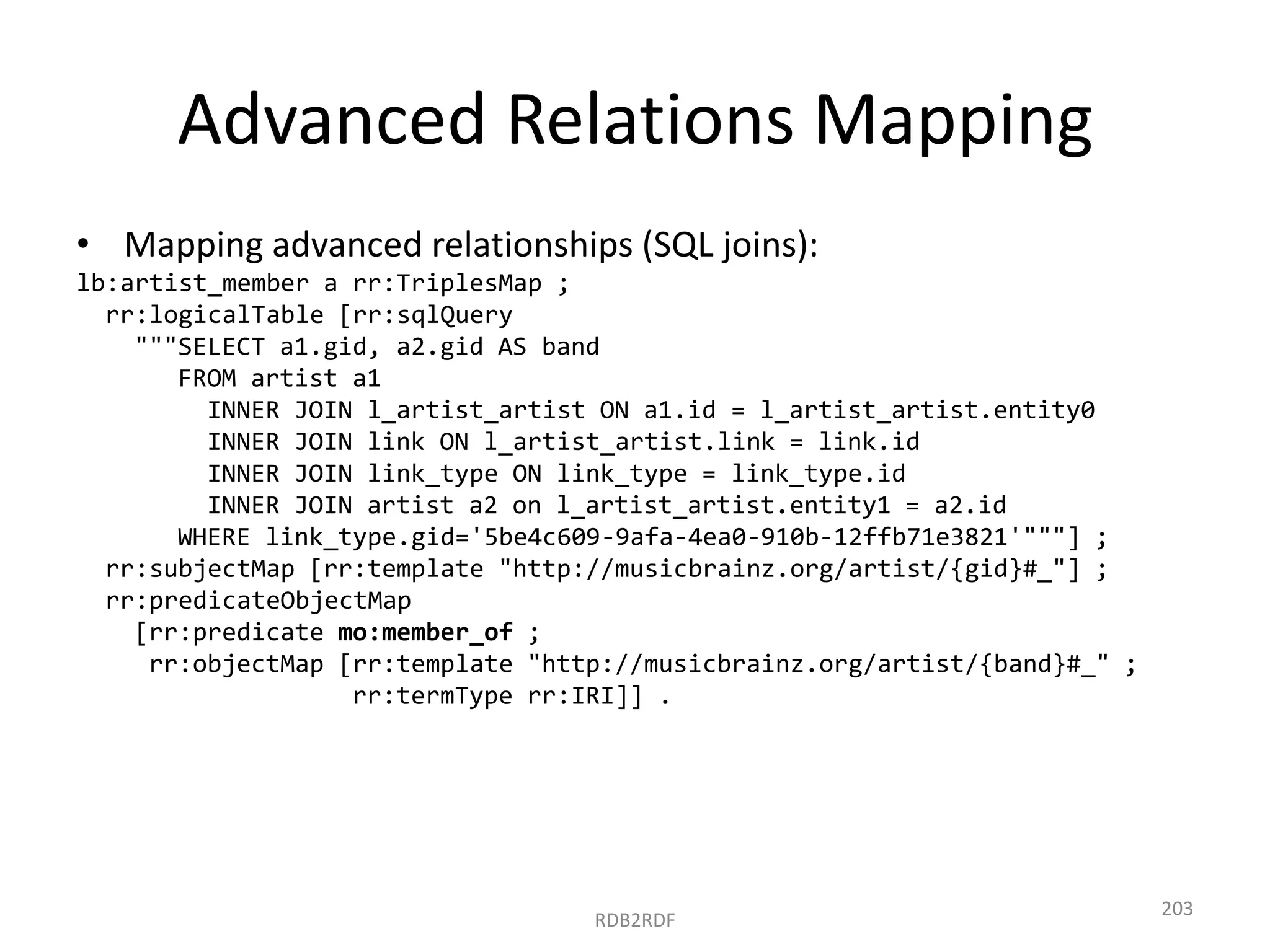 Advanced Relations Mapping
• Mapping advanced relationships (SQL joins):
lb:artist_member a rr:TriplesMap ;
rr:logicalTable [rr:sqlQuery
"""SELECT a1.gid, a2.gid AS band
FROM artist a1
INNER JOIN l_artist_artist ON a1.id = l_artist_artist.entity0
INNER JOIN link ON l_artist_artist.link = link.id
INNER JOIN link_type ON link_type = link_type.id
INNER JOIN artist a2 on l_artist_artist.entity1 = a2.id
WHERE link_type.gid='5be4c609-9afa-4ea0-910b-12ffb71e3821'"""] ;
rr:subjectMap [rr:template "http://musicbrainz.org/artist/{gid}#_"] ;
rr:predicateObjectMap
[rr:predicate mo:member_of ;
rr:objectMap [rr:template "http://musicbrainz.org/artist/{band}#_" ;
rr:termType rr:IRI]] .

RDB2RDF

203

 