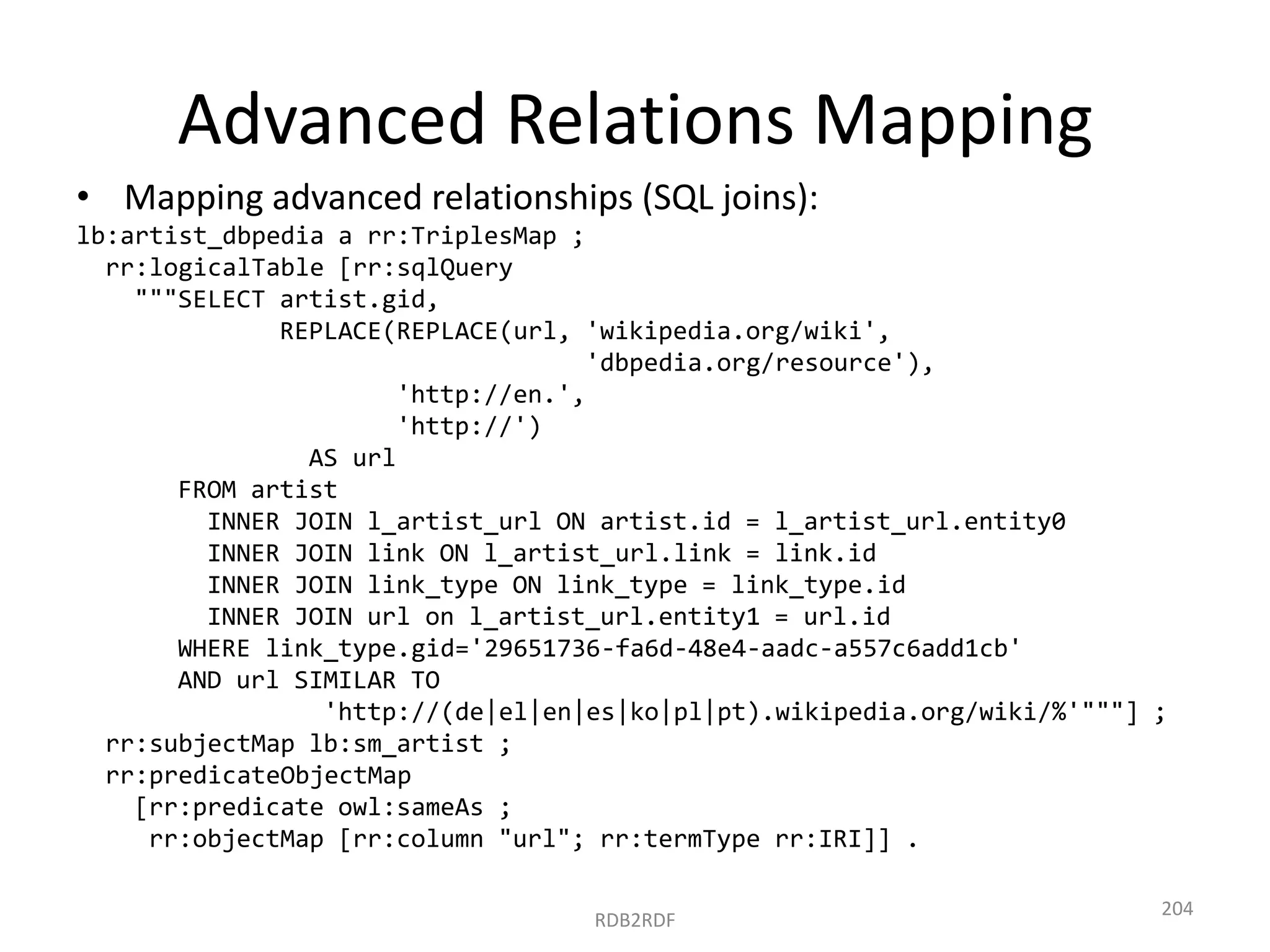 Advanced Relations Mapping
• Mapping advanced relationships (SQL joins):
lb:artist_dbpedia a rr:TriplesMap ;
rr:logicalTable [rr:sqlQuery
"""SELECT artist.gid,
REPLACE(REPLACE(url, 'wikipedia.org/wiki',
'dbpedia.org/resource'),
'http://en.',
'http://')
AS url
FROM artist
INNER JOIN l_artist_url ON artist.id = l_artist_url.entity0
INNER JOIN link ON l_artist_url.link = link.id
INNER JOIN link_type ON link_type = link_type.id
INNER JOIN url on l_artist_url.entity1 = url.id
WHERE link_type.gid='29651736-fa6d-48e4-aadc-a557c6add1cb'
AND url SIMILAR TO
'http://(de|el|en|es|ko|pl|pt).wikipedia.org/wiki/%'"""] ;
rr:subjectMap lb:sm_artist ;
rr:predicateObjectMap
[rr:predicate owl:sameAs ;
rr:objectMap [rr:column "url"; rr:termType rr:IRI]] .
RDB2RDF

204

 