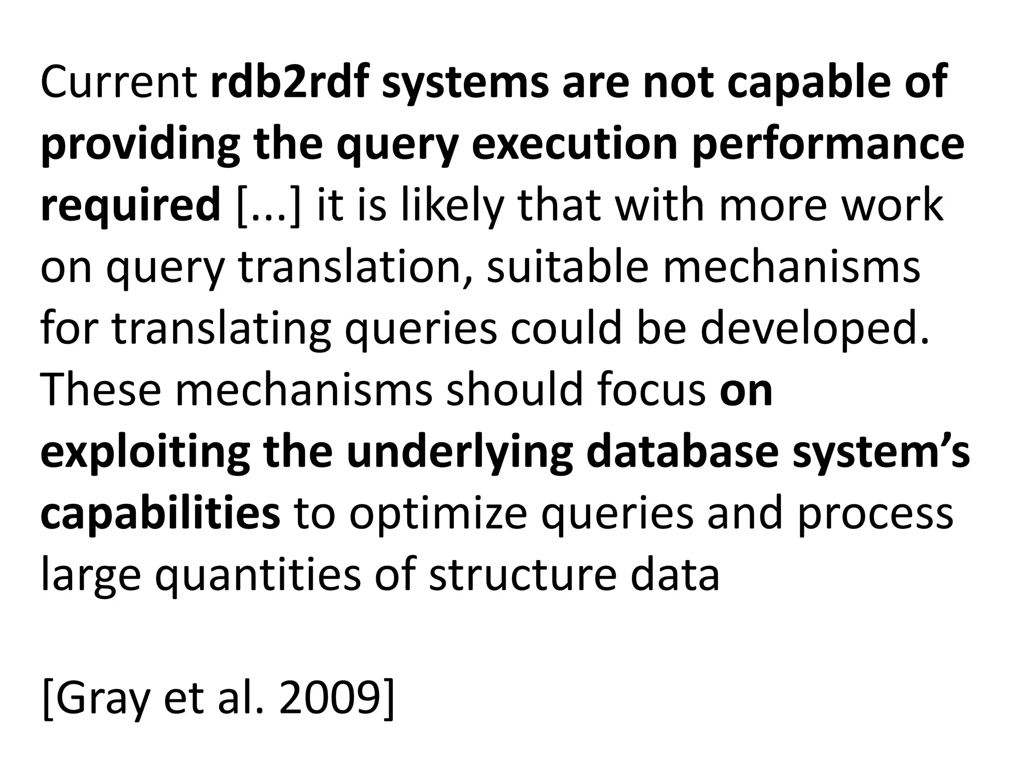 Current rdb2rdf systems are not capable of
providing the query execution performance
required [...] it is likely that with more work
on query translation, suitable mechanisms
for translating queries could be developed.
These mechanisms should focus on
exploiting the underlying database system’s
capabilities to optimize queries and process
large quantities of structure data
[Gray et al. 2009]

 