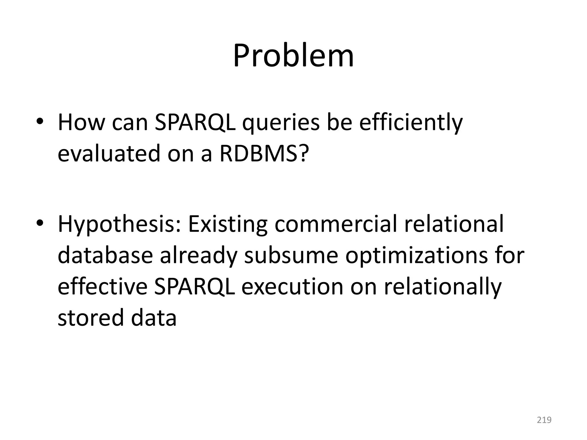 Problem
• How can SPARQL queries be efficiently
evaluated on a RDBMS?
• Hypothesis: Existing commercial relational
database already subsume optimizations for
effective SPARQL execution on relationally
stored data

219

 