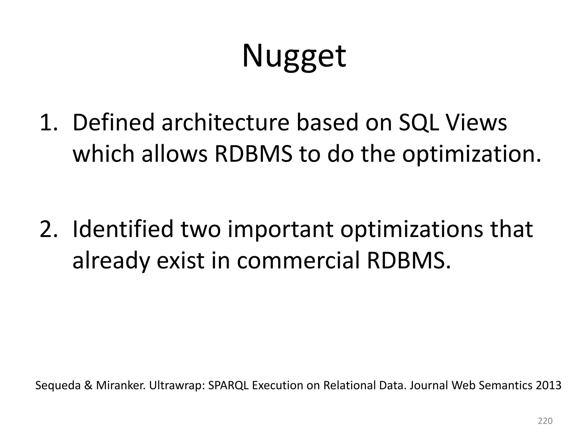 Nugget
1. Defined architecture based on SQL Views
which allows RDBMS to do the optimization.
2. Identified two important optimizations that
already exist in commercial RDBMS.

Sequeda & Miranker. Ultrawrap: SPARQL Execution on Relational Data. Journal Web Semantics 2013
220

 