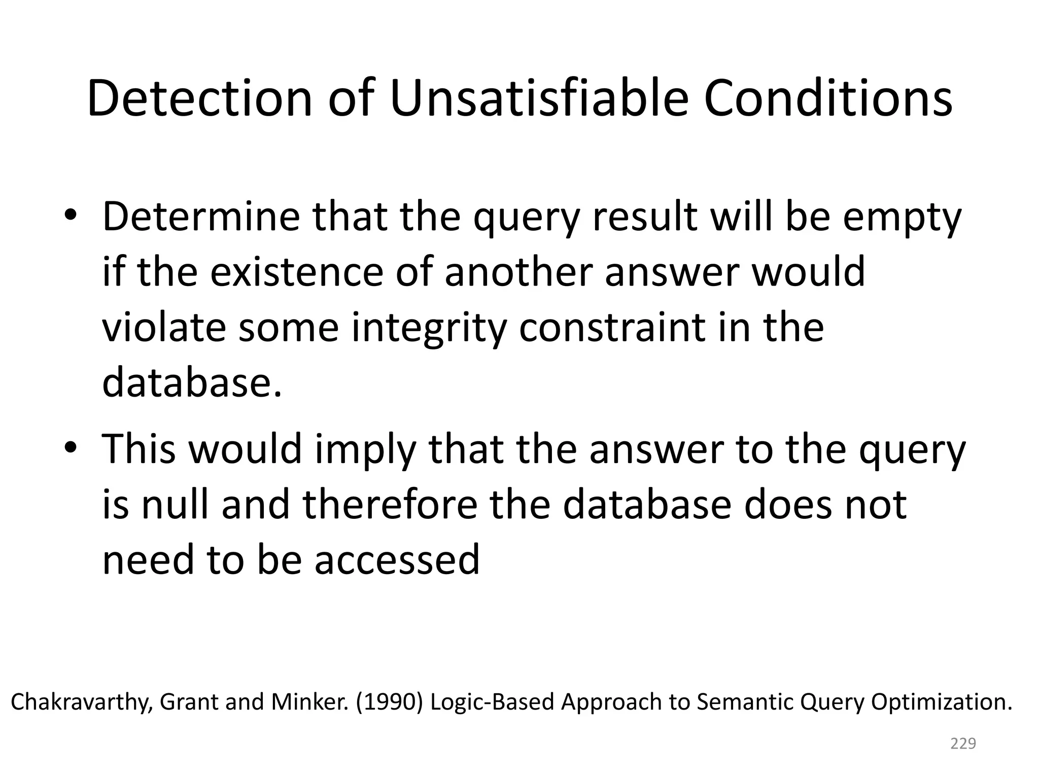 Detection of Unsatisfiable Conditions
• Determine that the query result will be empty
if the existence of another answer would
violate some integrity constraint in the
database.
• This would imply that the answer to the query
is null and therefore the database does not
need to be accessed
Chakravarthy, Grant and Minker. (1990) Logic-Based Approach to Semantic Query Optimization.
229

 