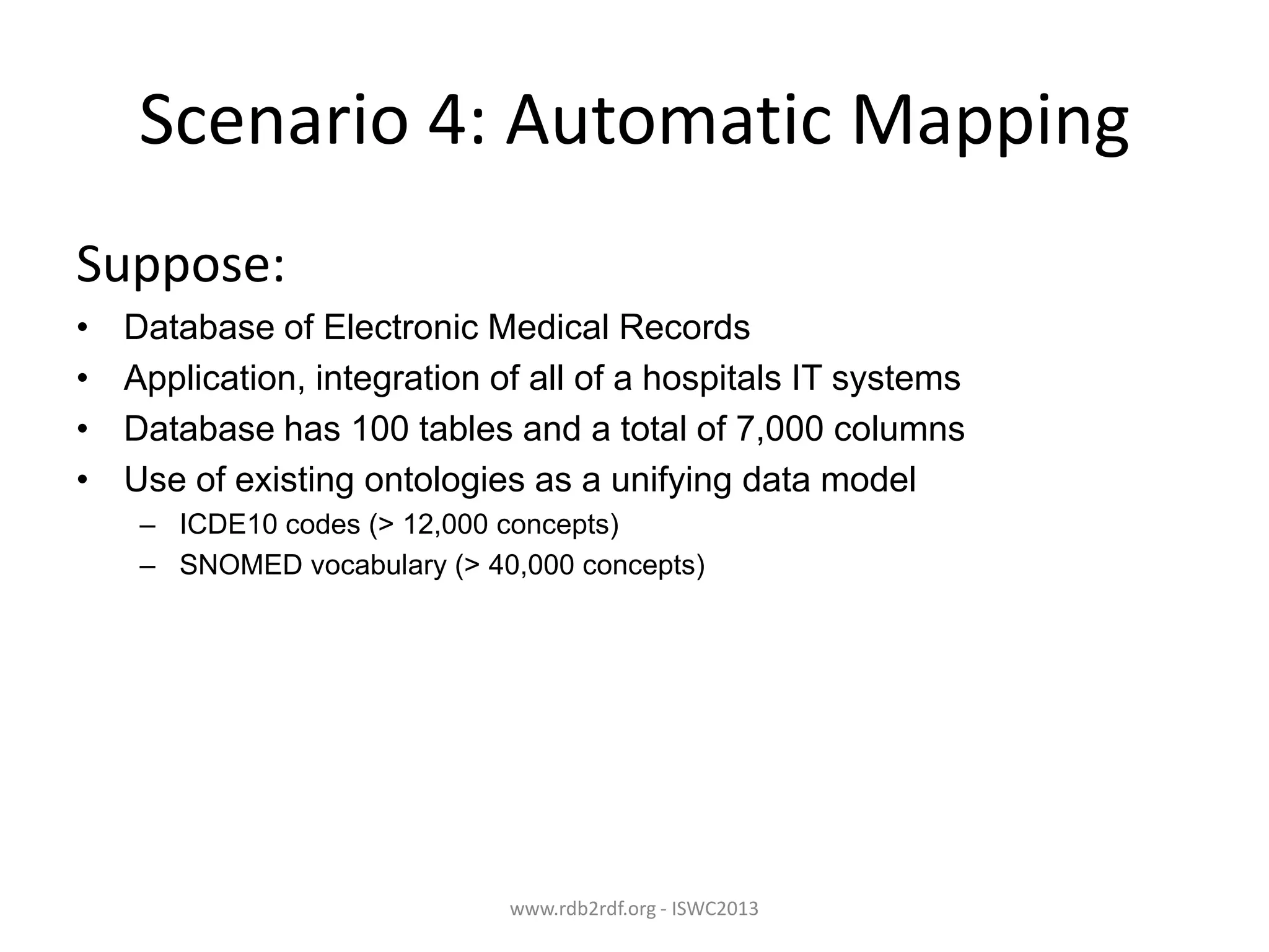 Scenario 4: Automatic Mapping
Suppose:
•
•
•
•

Database of Electronic Medical Records
Application, integration of all of a hospitals IT systems
Database has 100 tables and a total of 7,000 columns
Use of existing ontologies as a unifying data model
– ICDE10 codes (> 12,000 concepts)
– SNOMED vocabulary (> 40,000 concepts)

www.rdb2rdf.org - ISWC2013

 