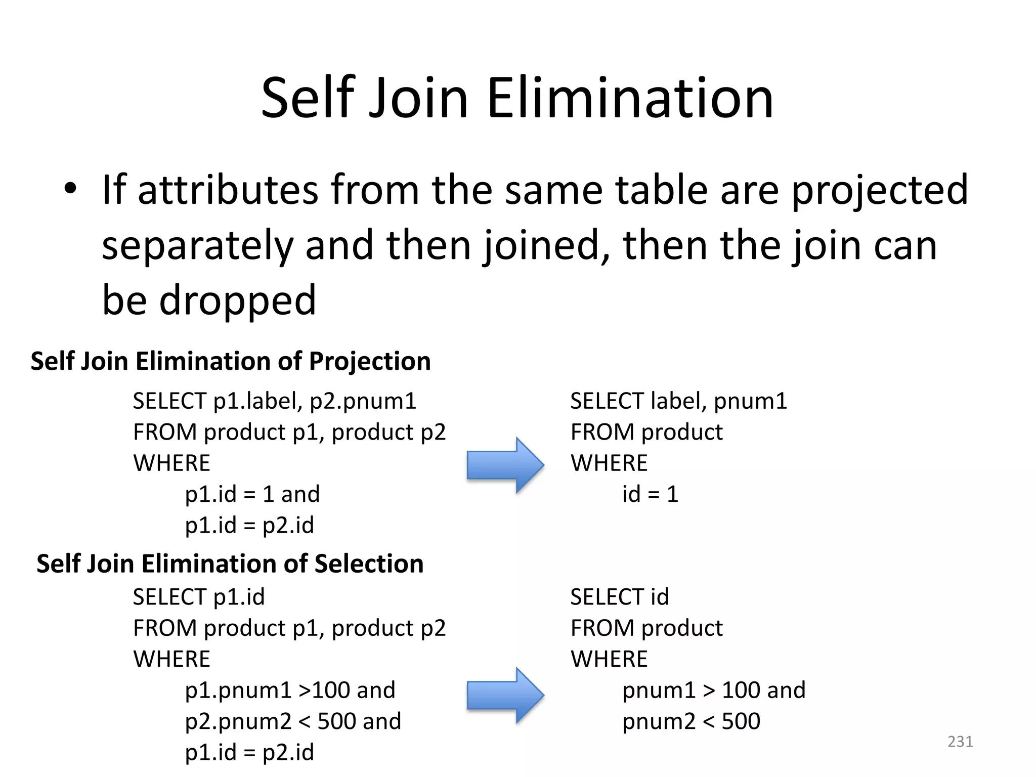 Self Join Elimination
• If attributes from the same table are projected
separately and then joined, then the join can
be dropped
Self Join Elimination of Projection
SELECT p1.label, p2.pnum1
FROM product p1, product p2
WHERE
p1.id = 1 and
p1.id = p2.id

SELECT label, pnum1
FROM product
WHERE
id = 1

Self Join Elimination of Selection
SELECT p1.id
FROM product p1, product p2
WHERE
p1.pnum1 >100 and
p2.pnum2 < 500 and
p1.id = p2.id

SELECT id
FROM product
WHERE
pnum1 > 100 and
pnum2 < 500

231

 