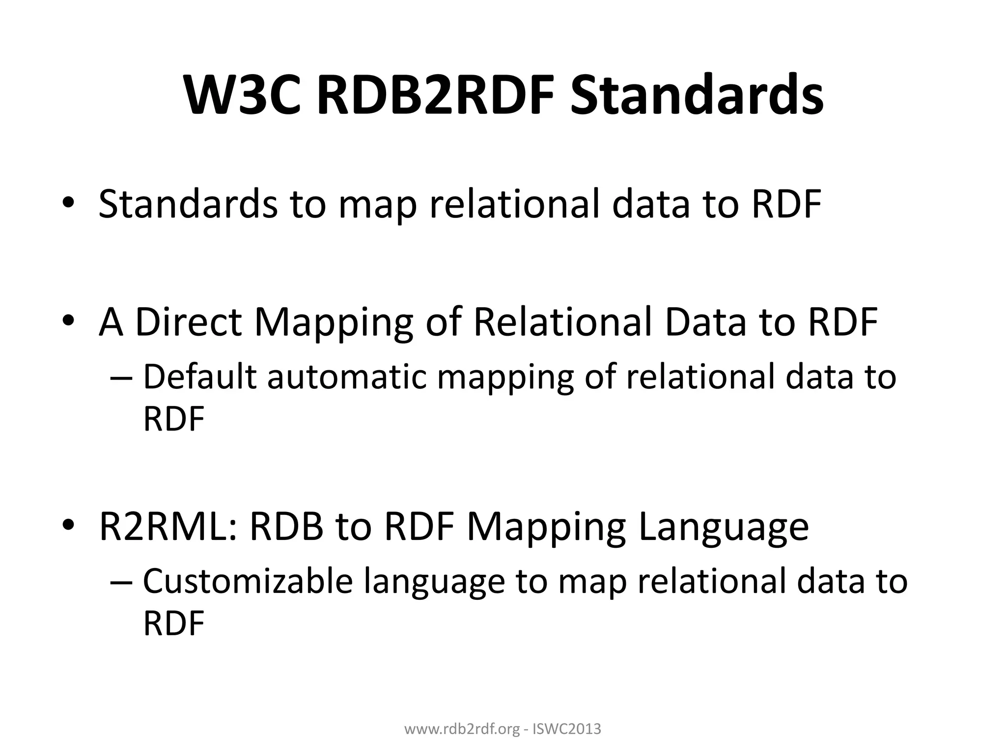W3C RDB2RDF Standards
• Standards to map relational data to RDF
• A Direct Mapping of Relational Data to RDF
– Default automatic mapping of relational data to
RDF

• R2RML: RDB to RDF Mapping Language
– Customizable language to map relational data to
RDF
www.rdb2rdf.org - ISWC2013

 