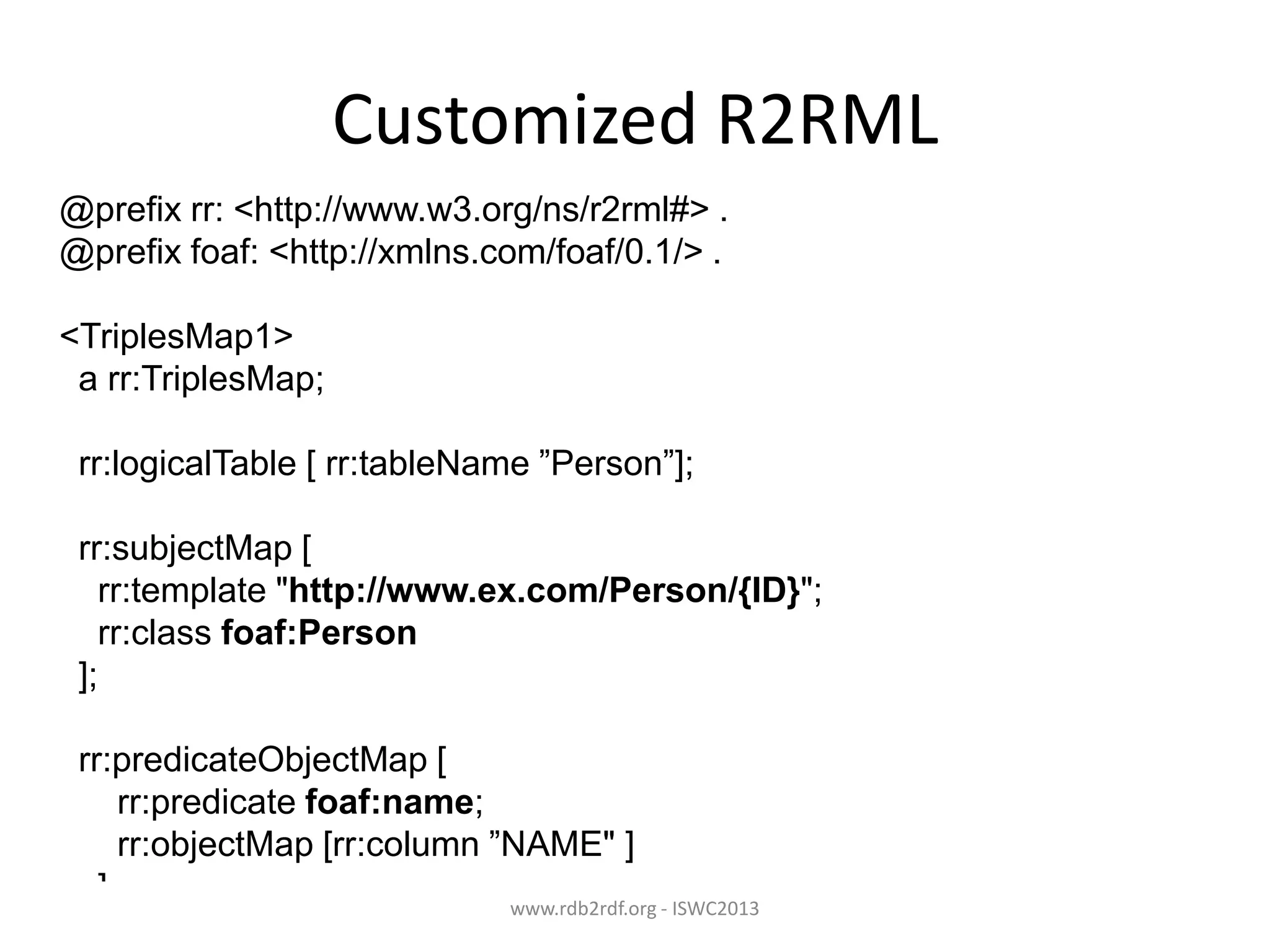 Customized R2RML
@prefix rr: <http://www.w3.org/ns/r2rml#> .
@prefix foaf: <http://xmlns.com/foaf/0.1/> .
<TriplesMap1>
a rr:TriplesMap;

rr:logicalTable [ rr:tableName ”Person”];
rr:subjectMap [
rr:template "http://www.ex.com/Person/{ID}";
rr:class foaf:Person
];
rr:predicateObjectMap [
rr:predicate foaf:name;
rr:objectMap [rr:column ”NAME" ]
]
www.rdb2rdf.org - ISWC2013
.

 