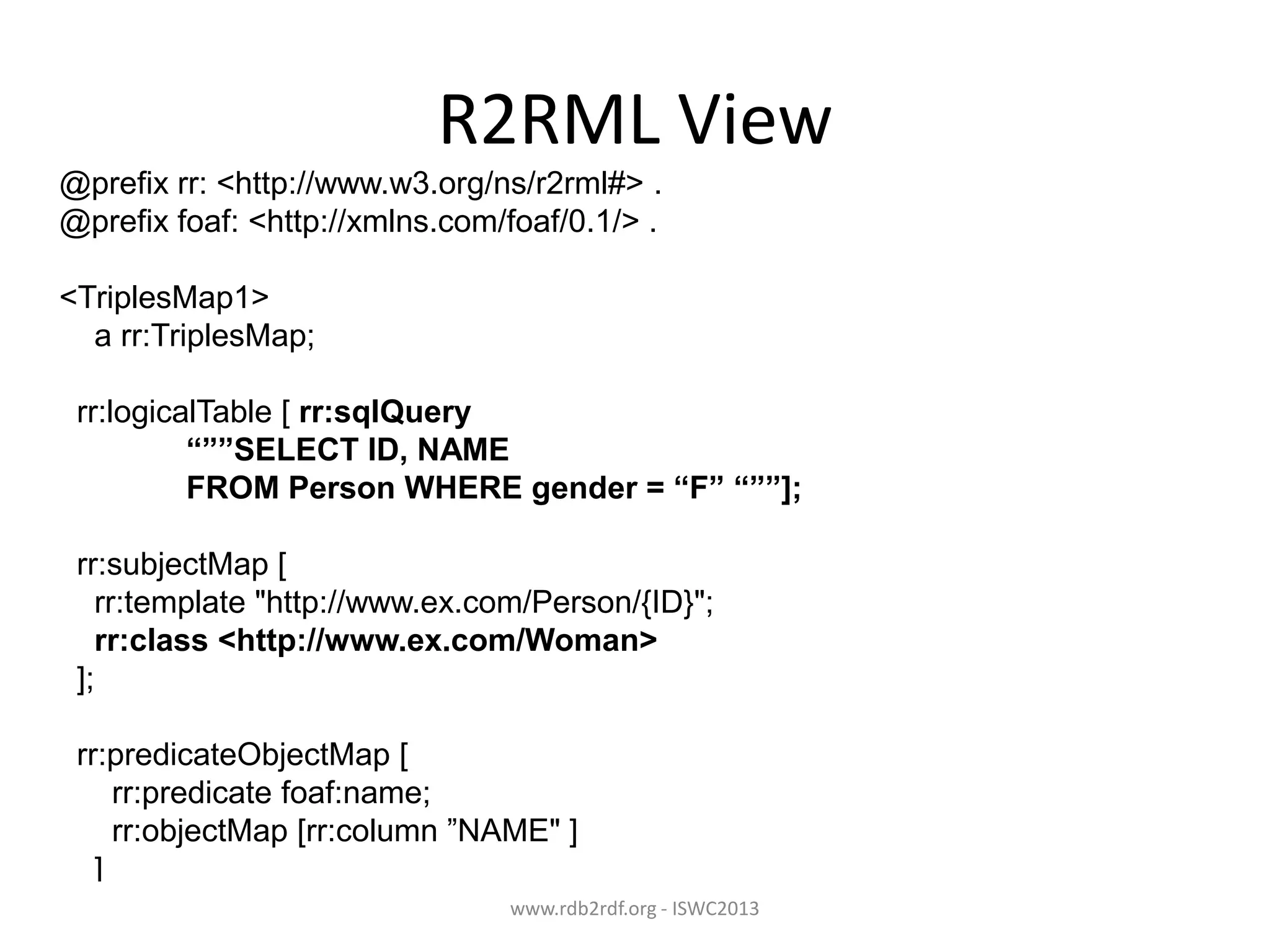 R2RML View
@prefix rr: <http://www.w3.org/ns/r2rml#> .
@prefix foaf: <http://xmlns.com/foaf/0.1/> .
<TriplesMap1>
a rr:TriplesMap;
rr:logicalTable [ rr:sqlQuery
“””SELECT ID, NAME
FROM Person WHERE gender = “F” “””];
rr:subjectMap [
rr:template "http://www.ex.com/Person/{ID}";
rr:class <http://www.ex.com/Woman>
];
rr:predicateObjectMap [
rr:predicate foaf:name;
rr:objectMap [rr:column ”NAME" ]
]
www.rdb2rdf.org - ISWC2013
.

 