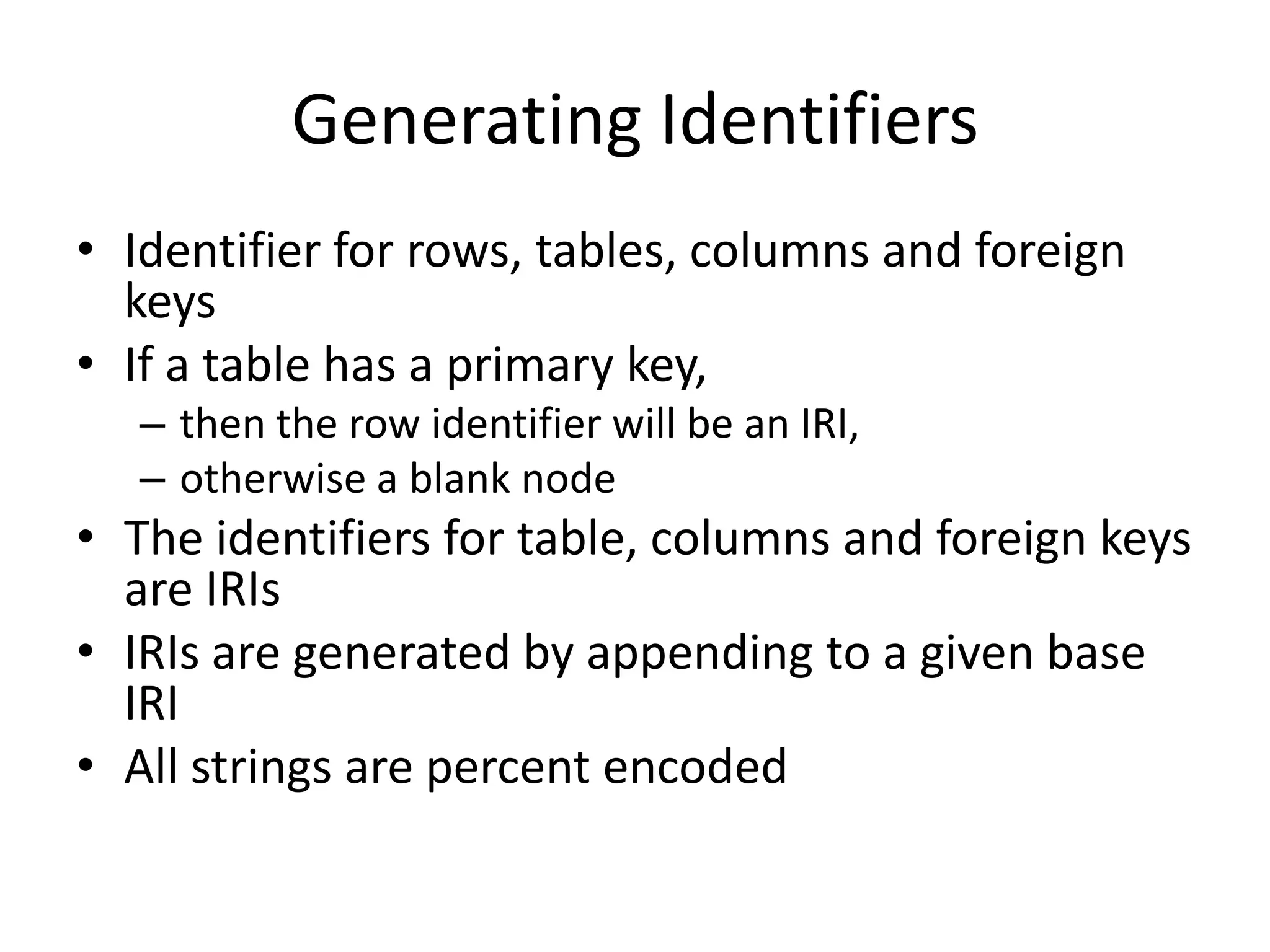 Generating Identifiers
• Identifier for rows, tables, columns and foreign
keys
• If a table has a primary key,
– then the row identifier will be an IRI,
– otherwise a blank node

• The identifiers for table, columns and foreign keys
are IRIs
• IRIs are generated by appending to a given base
IRI
• All strings are percent encoded

 