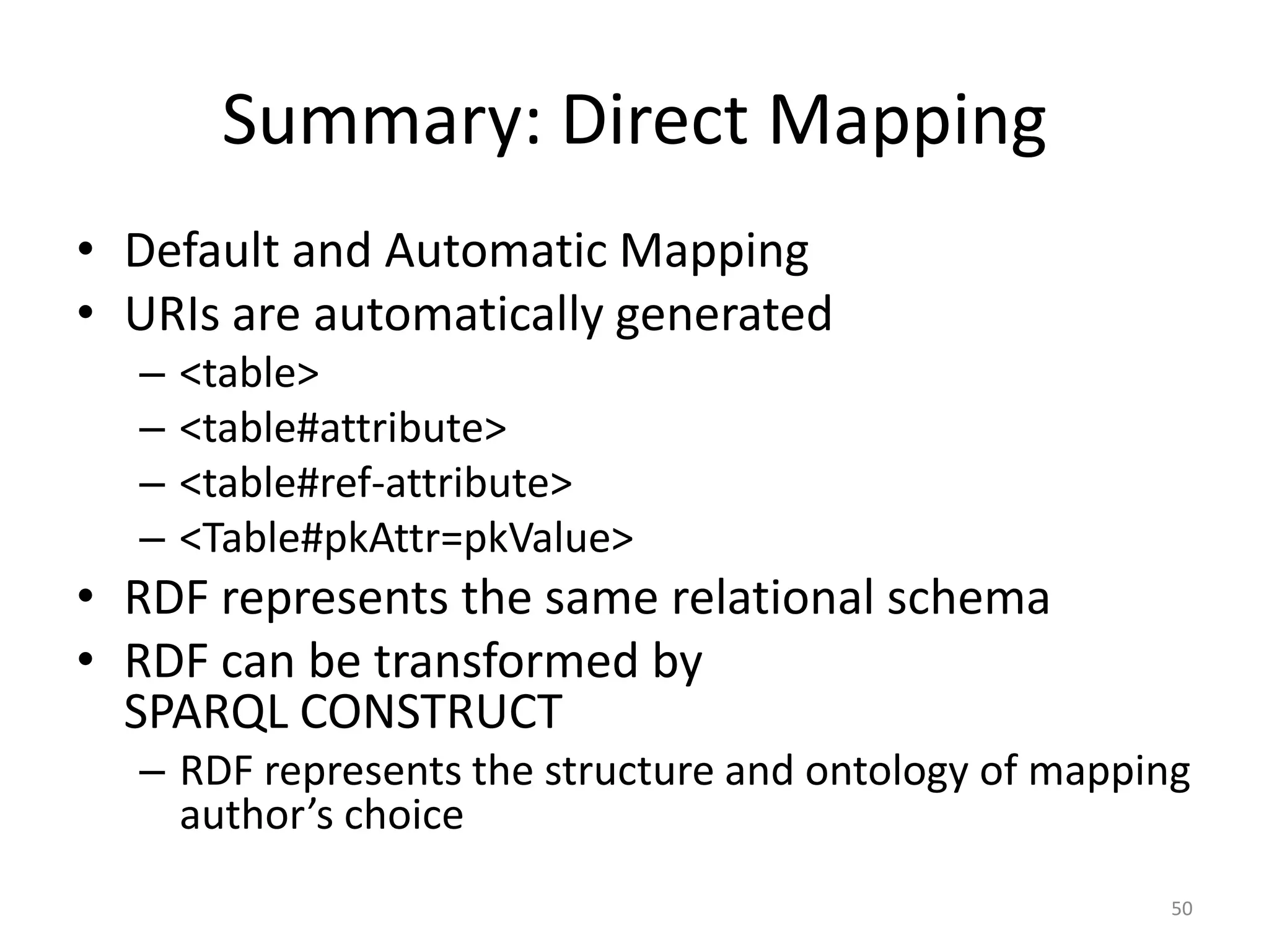Summary: Direct Mapping
• Default and Automatic Mapping
• URIs are automatically generated
–
–
–
–

<table>
<table#attribute>
<table#ref-attribute>
<Table#pkAttr=pkValue>

• RDF represents the same relational schema
• RDF can be transformed by
SPARQL CONSTRUCT
– RDF represents the structure and ontology of mapping
author’s choice
50

 