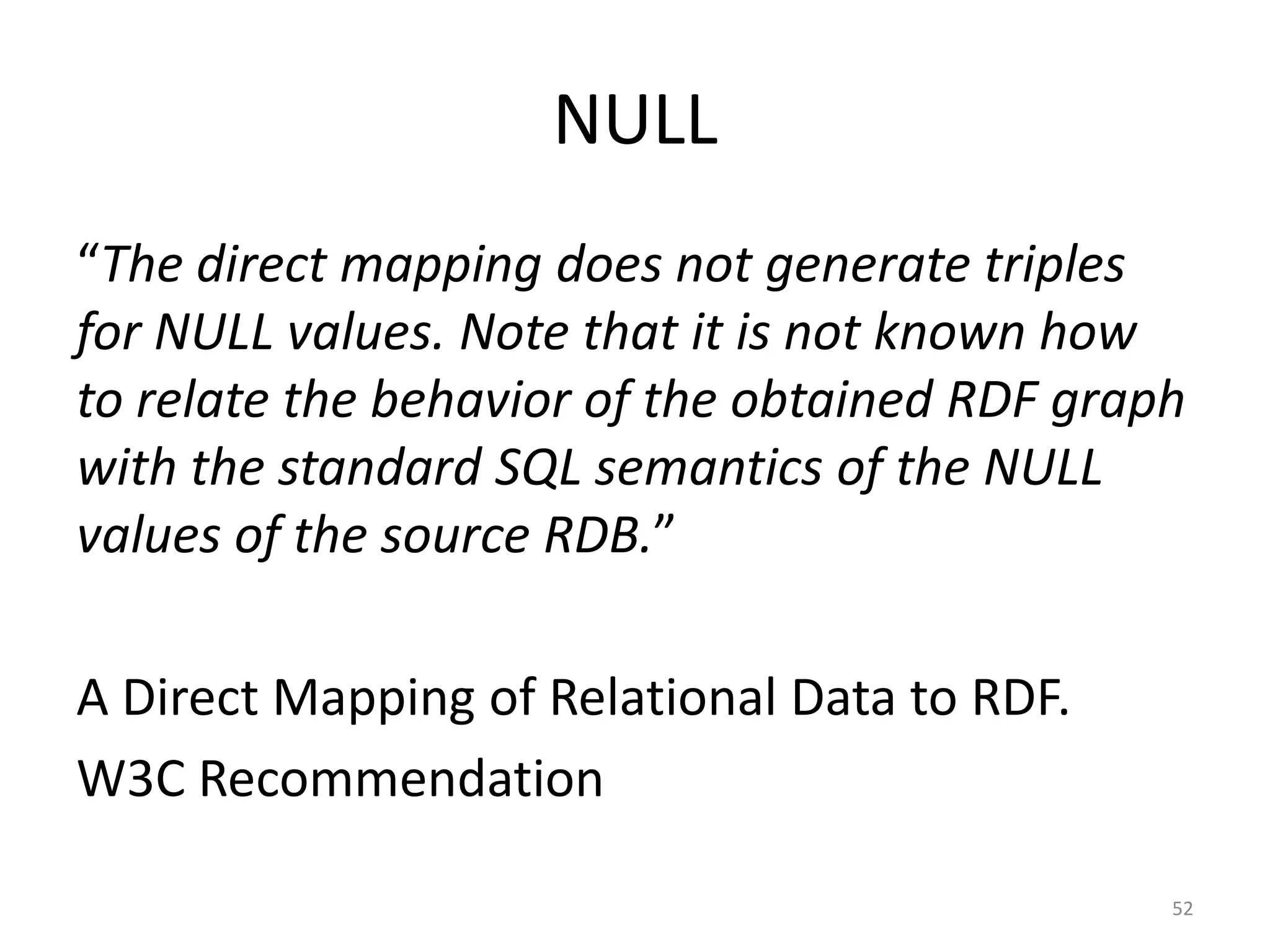 NULL
“The direct mapping does not generate triples
for NULL values. Note that it is not known how
to relate the behavior of the obtained RDF graph
with the standard SQL semantics of the NULL
values of the source RDB.”
A Direct Mapping of Relational Data to RDF.
W3C Recommendation
52

 