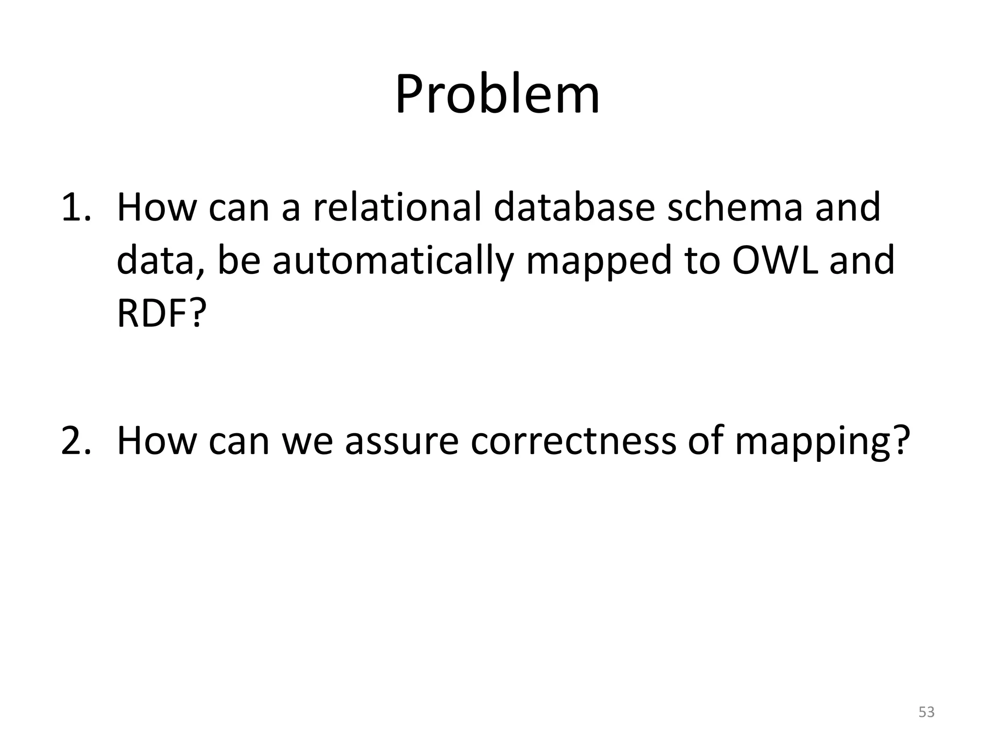 Problem
1. How can a relational database schema and
data, be automatically mapped to OWL and
RDF?

2. How can we assure correctness of mapping?

53

 