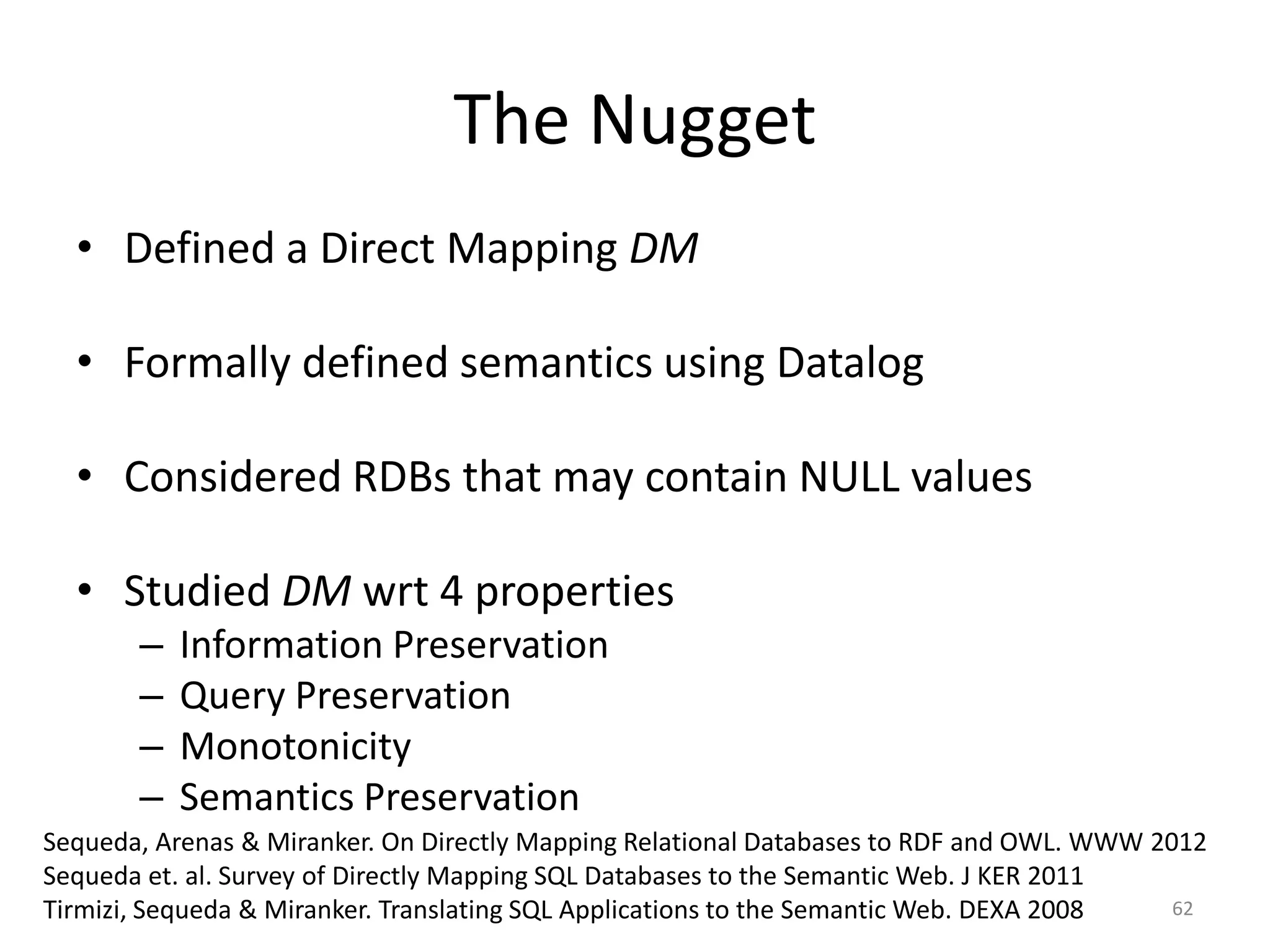 The Nugget
• Defined a Direct Mapping DM
• Formally defined semantics using Datalog
• Considered RDBs that may contain NULL values
• Studied DM wrt 4 properties
–
–
–
–

Information Preservation
Query Preservation
Monotonicity
Semantics Preservation

Sequeda, Arenas & Miranker. On Directly Mapping Relational Databases to RDF and OWL. WWW 2012
Sequeda et. al. Survey of Directly Mapping SQL Databases to the Semantic Web. J KER 2011
62
Tirmizi, Sequeda & Miranker. Translating SQL Applications to the Semantic Web. DEXA 2008

 