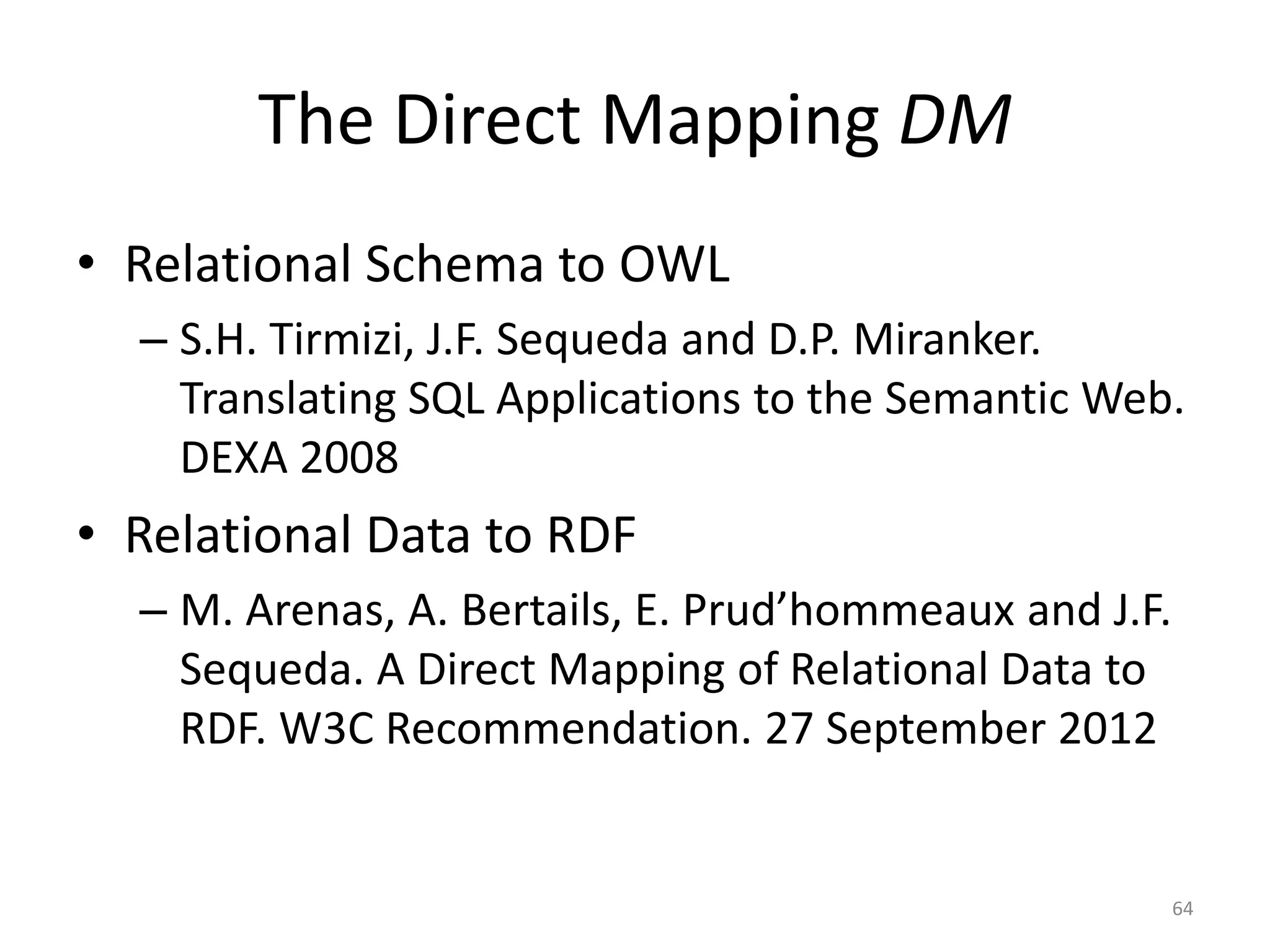 The Direct Mapping DM
• Relational Schema to OWL
– S.H. Tirmizi, J.F. Sequeda and D.P. Miranker.
Translating SQL Applications to the Semantic Web.
DEXA 2008

• Relational Data to RDF
– M. Arenas, A. Bertails, E. Prud’hommeaux and J.F.
Sequeda. A Direct Mapping of Relational Data to
RDF. W3C Recommendation. 27 September 2012

64

 