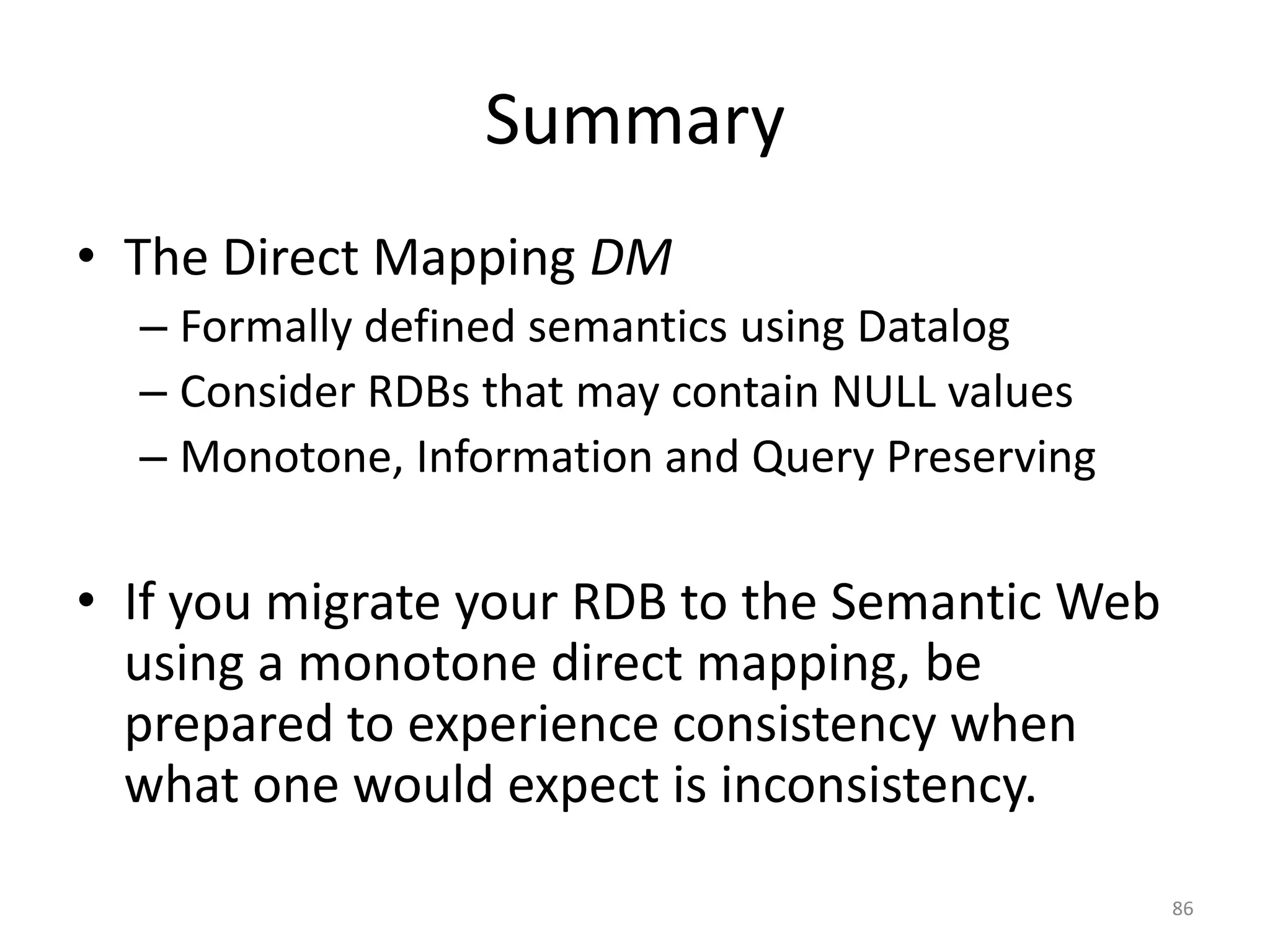 Summary
• The Direct Mapping DM
– Formally defined semantics using Datalog
– Consider RDBs that may contain NULL values
– Monotone, Information and Query Preserving

• If you migrate your RDB to the Semantic Web
using a monotone direct mapping, be
prepared to experience consistency when
what one would expect is inconsistency.
86

 