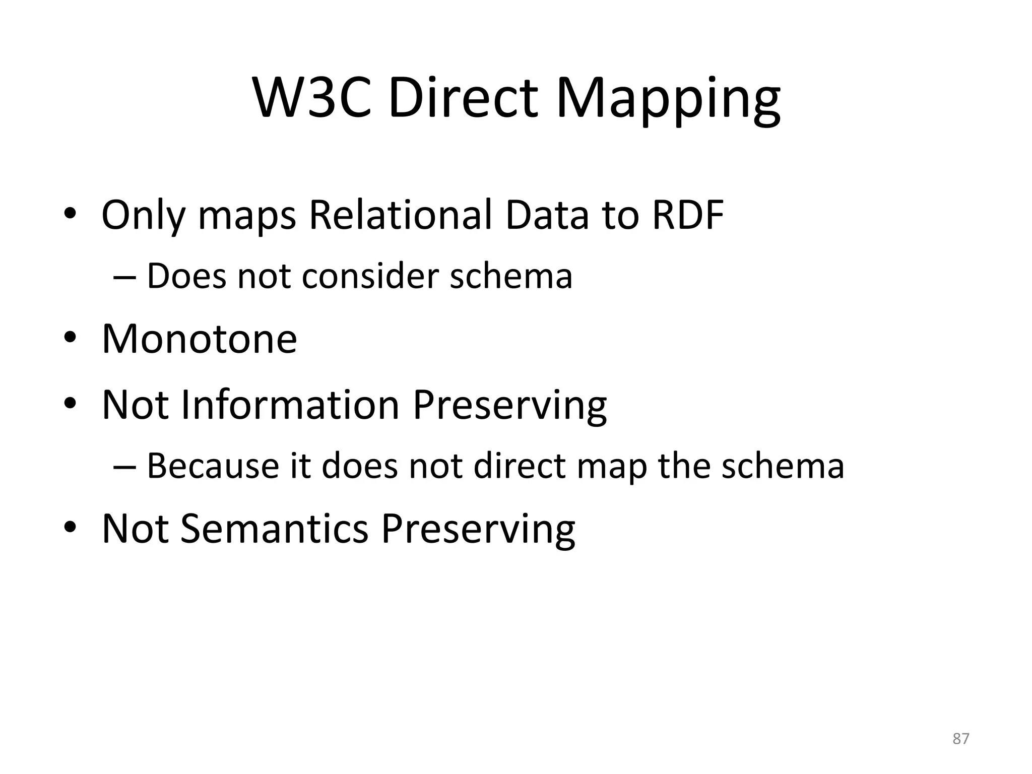 W3C Direct Mapping
• Only maps Relational Data to RDF
– Does not consider schema

• Monotone
• Not Information Preserving
– Because it does not direct map the schema

• Not Semantics Preserving

87

 