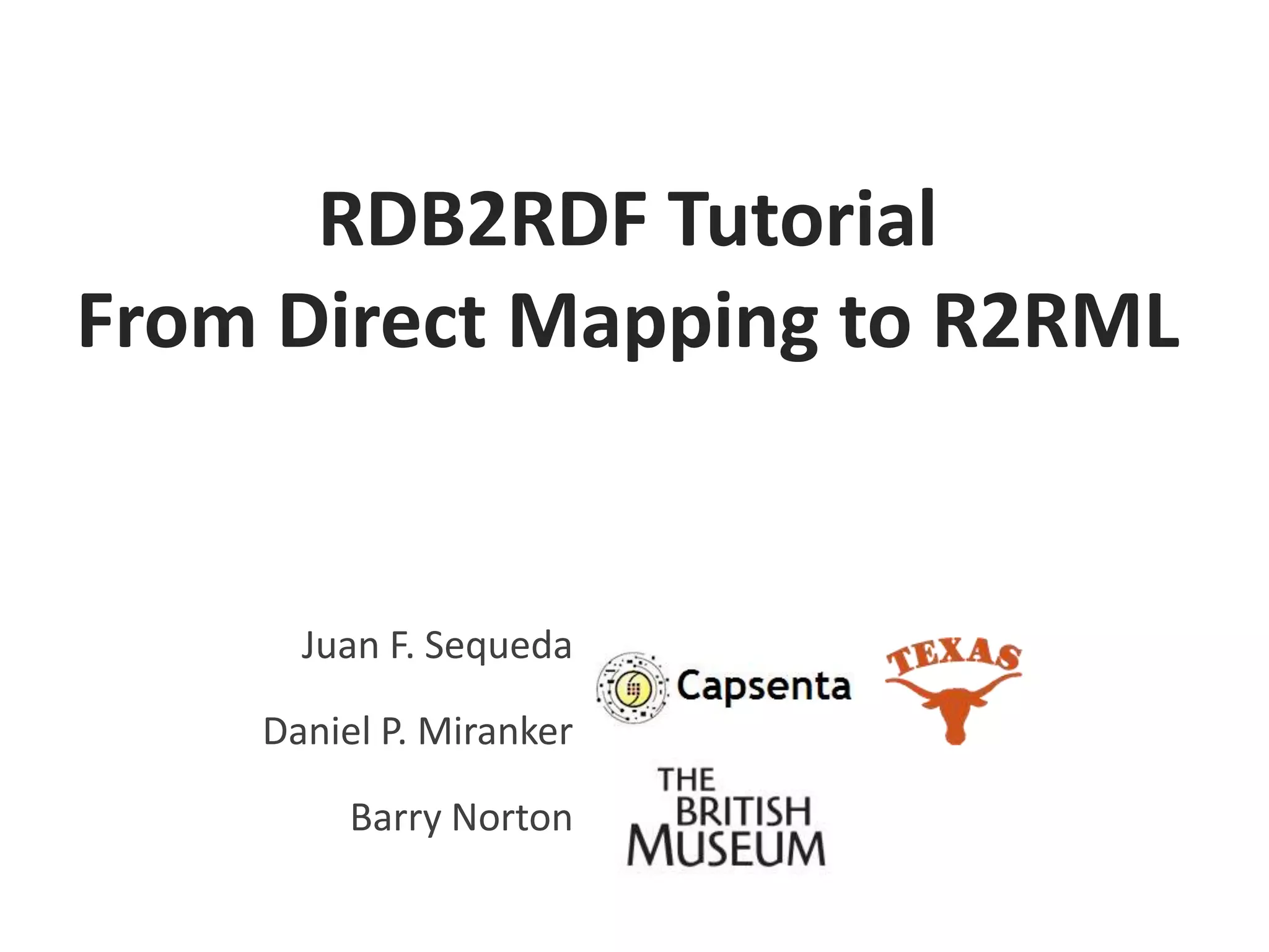 RDB2RDF Tutorial
From Direct Mapping to R2RML

Juan F. Sequeda
Daniel P. Miranker

Barry Norton

 