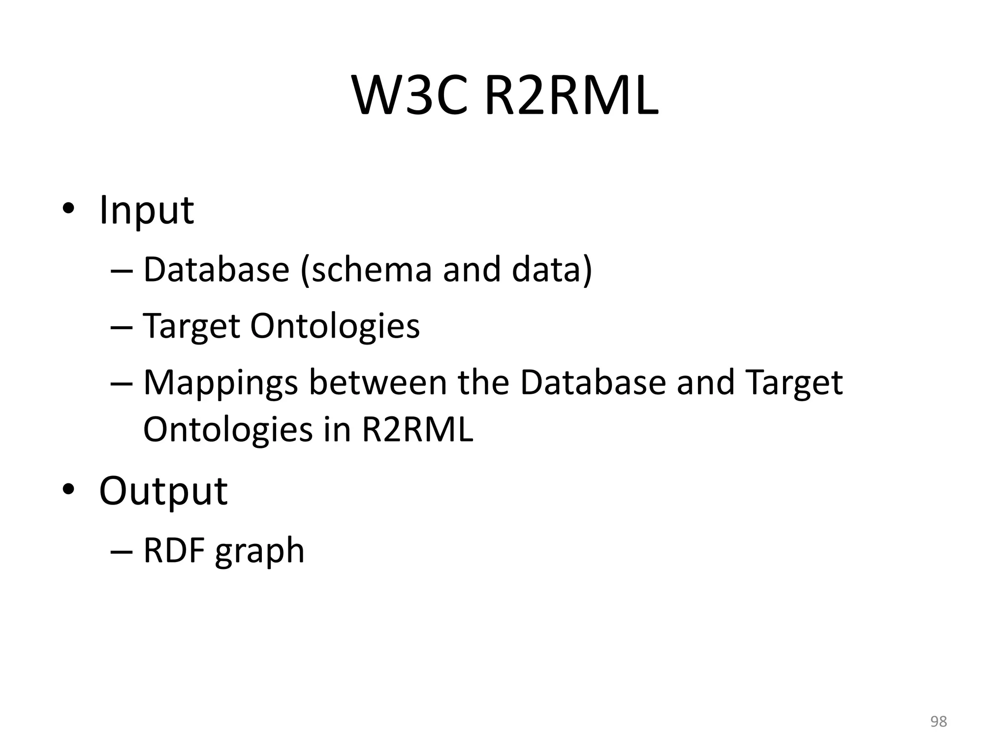 W3C R2RML
• Input
– Database (schema and data)
– Target Ontologies
– Mappings between the Database and Target
Ontologies in R2RML

• Output
– RDF graph

98

 