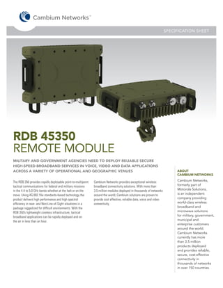 SPECIFICATION SHEET




RDB 45350
REMOTE MODULE
MILITARY AND GOVERNMENT AGENCIES NEED TO DEPLOY RELIABLE SECURE
HIGH-SPEED BROADBAND SERVICES IN VOICE, VIDEO AND DATA APPLICATIONS
ACROSS A VARIETY OF OPERATIONAL AND GEOGRAPHIC VENUES                                                                       ABOUT
                                                                                                                            CAMBIUM NETWORKS

The RDB 350 provides rapidly deployable point-to-multipoint   Cambium Networks provides exceptional wireless                Cambium Networks,
tactical communications for federal and military missions     broadband connectivity solutions. With more than              formerly part of
in the 4.4 to 5.0 GHz bands whether at the halt or on the     3.5 million modules deployed in thousands of networks         Motorola Solutions,
move. Using 4G 802.16e standards-based technology the         around the world, Cambium solutions are proven to             is an independent
product delivers high performance and high spectral           provide cost effective, reliable data, voice and video        company providing
efficiency in near- and Non-Line-of-Sight situations in a     connectivity.                                                 world-class wireless
package ruggedized for difficult environments. With the                                                                     broadband and
RDB 350’s lightweight coreless infrastructure, tactical                                                                     microwave solutions
broadband applications can be rapidly deployed and on                                                                       for military, government,
the air in less than an hour.                                                                                               municipal and
                                                                                                                            enterprise customers
                                                                                                                            around the world.
                                                                                                                            Cambium Networks
                                                                                                                            currently has more
                                                                                                                            than 3.5 million
                                                                                                                            products deployed
                                                                                                                            and provides reliable,
                                                                                                                            secure, cost-effective
                                                                                                                            connectivity in
                                                                                                                            thousands of networks
                                                                                                                            in over 150 countries.
 