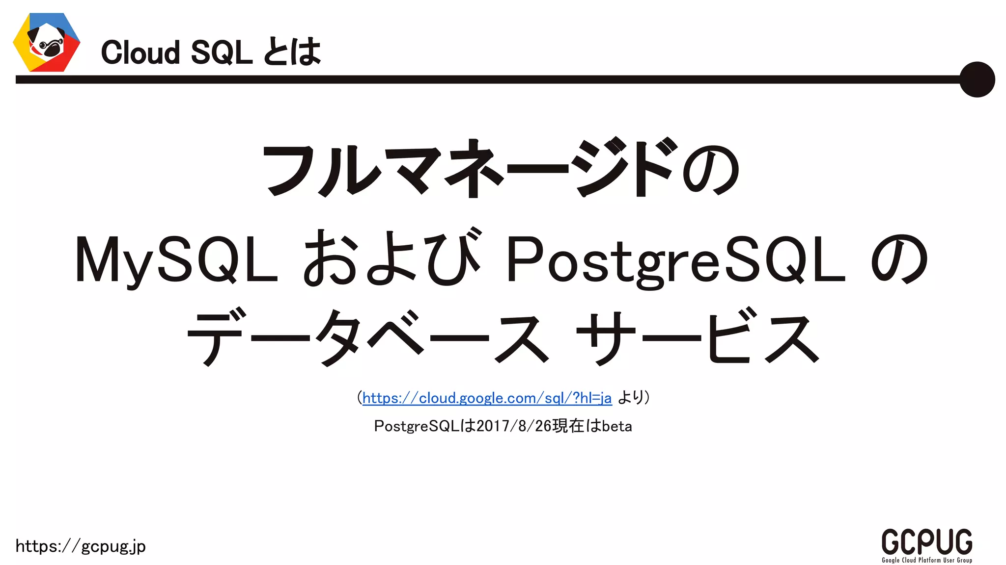 https://gcpug.jp
フルマネージドの
MySQL および PostgreSQL の
データベース サービス
(https://cloud.google.com/sql/?hl=ja より)
PostgreSQLは2017/8/26現在はbeta
Cloud SQL とは
 