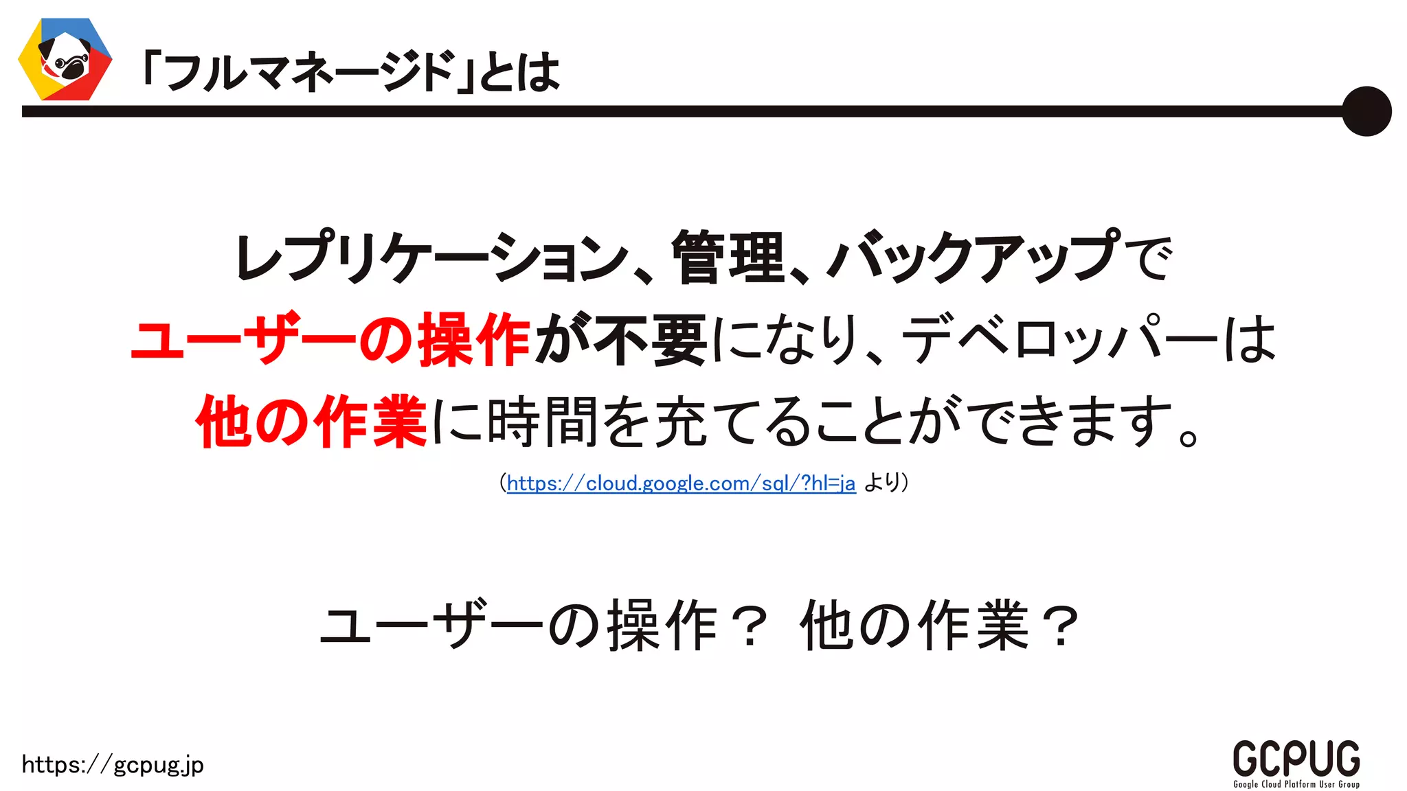 https://gcpug.jp
レプリケーション、管理、バックアップで
ユーザーの操作が不要になり、デベロッパーは
他の作業に時間を充てることができます。
(https://cloud.google.com/sql/?hl=ja より)
ユーザーの操作？ 他の作業？
「フルマネージド」とは
 