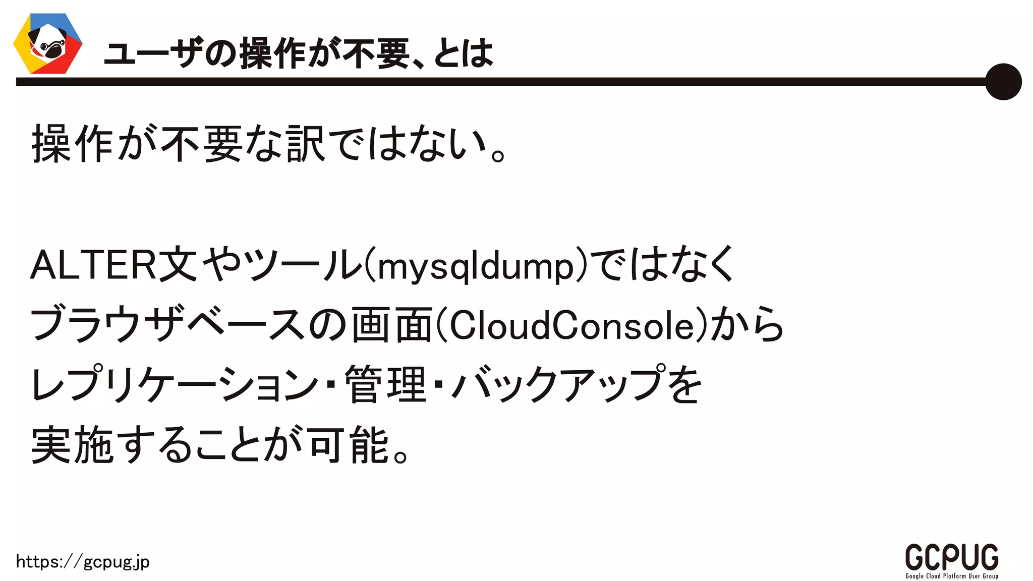 https://gcpug.jp
操作が不要な訳ではない。
ALTER文やツール(mysqldump)ではなく
ブラウザベースの画面(CloudConsole)から
レプリケーション・管理・バックアップを
実施することが可能。
ユーザの操作が不要、とは
 
